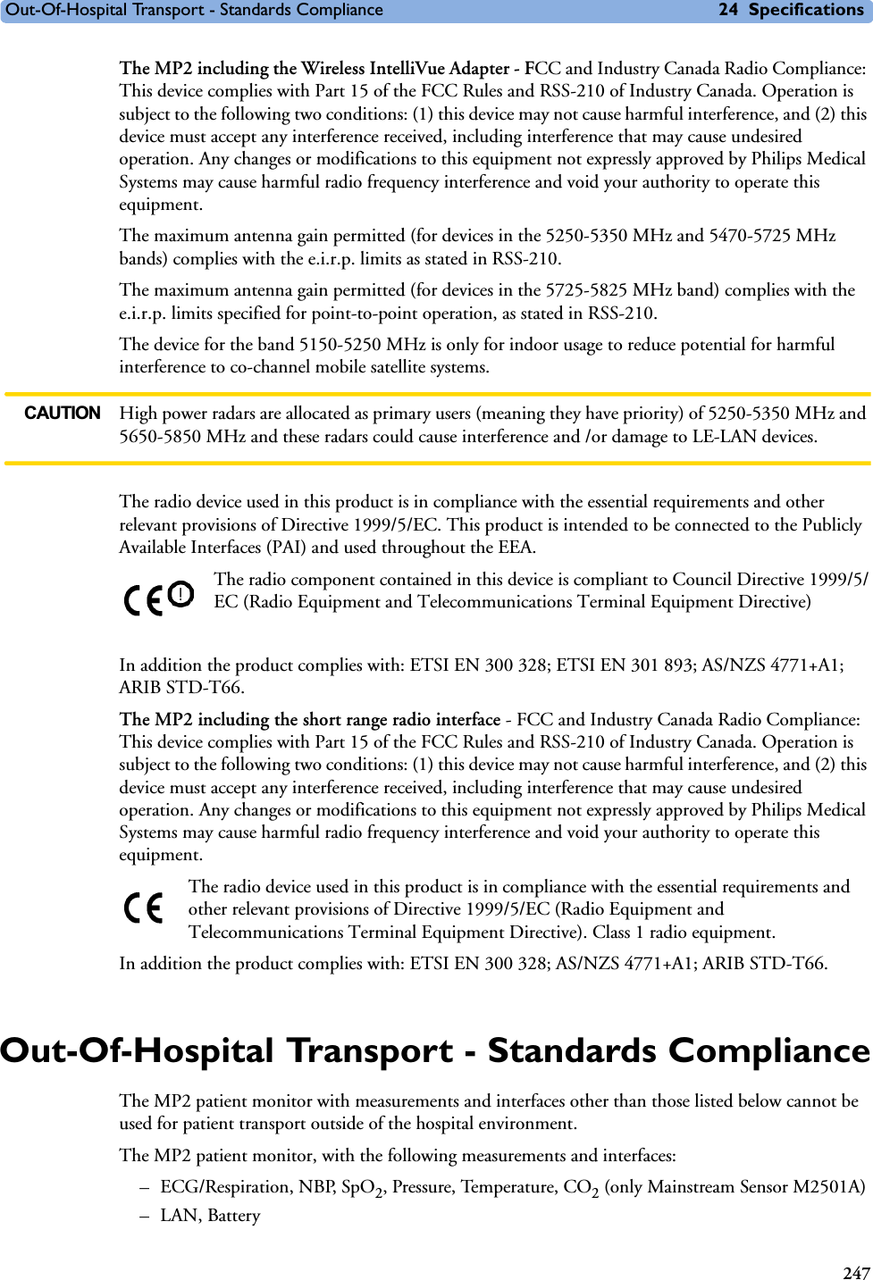 Out-Of-Hospital Transport - Standards Compliance 24 Specifications247The MP2 including the Wireless IntelliVue Adapter - FCC and Industry Canada Radio Compliance: This device complies with Part 15 of the FCC Rules and RSS-210 of Industry Canada. Operation is subject to the following two conditions: (1) this device may not cause harmful interference, and (2) this device must accept any interference received, including interference that may cause undesired operation. Any changes or modifications to this equipment not expressly approved by Philips Medical Systems may cause harmful radio frequency interference and void your authority to operate this equipment.The maximum antenna gain permitted (for devices in the 5250-5350 MHz and 5470-5725 MHz bands) complies with the e.i.r.p. limits as stated in RSS-210.The maximum antenna gain permitted (for devices in the 5725-5825 MHz band) complies with the e.i.r.p. limits specified for point-to-point operation, as stated in RSS-210.The device for the band 5150-5250 MHz is only for indoor usage to reduce potential for harmful interference to co-channel mobile satellite systems.CAUTION High power radars are allocated as primary users (meaning they have priority) of 5250-5350 MHz and 5650-5850 MHz and these radars could cause interference and /or damage to LE-LAN devices.The radio device used in this product is in compliance with the essential requirements and other relevant provisions of Directive 1999/5/EC. This product is intended to be connected to the Publicly Available Interfaces (PAI) and used throughout the EEA.The radio component contained in this device is compliant to Council Directive 1999/5/EC (Radio Equipment and Telecommunications Terminal Equipment Directive)In addition the product complies with: ETSI EN 300 328; ETSI EN 301 893; AS/NZS 4771+A1; ARIB STD-T66.The MP2 including the short range radio interface - FCC and Industry Canada Radio Compliance: This device complies with Part 15 of the FCC Rules and RSS-210 of Industry Canada. Operation is subject to the following two conditions: (1) this device may not cause harmful interference, and (2) this device must accept any interference received, including interference that may cause undesired operation. Any changes or modifications to this equipment not expressly approved by Philips Medical Systems may cause harmful radio frequency interference and void your authority to operate this equipment.The radio device used in this product is in compliance with the essential requirements and other relevant provisions of Directive 1999/5/EC (Radio Equipment and Telecommunications Terminal Equipment Directive). Class 1 radio equipment. In addition the product complies with: ETSI EN 300 328; AS/NZS 4771+A1; ARIB STD-T66.Out-Of-Hospital Transport - Standards ComplianceThe MP2 patient monitor with measurements and interfaces other than those listed below cannot be used for patient transport outside of the hospital environment.The MP2 patient monitor, with the following measurements and interfaces:–ECG/Respiration, NBP, SpO2, Pressure, Temperature, CO2 (only Mainstream Sensor M2501A)– LAN, Battery