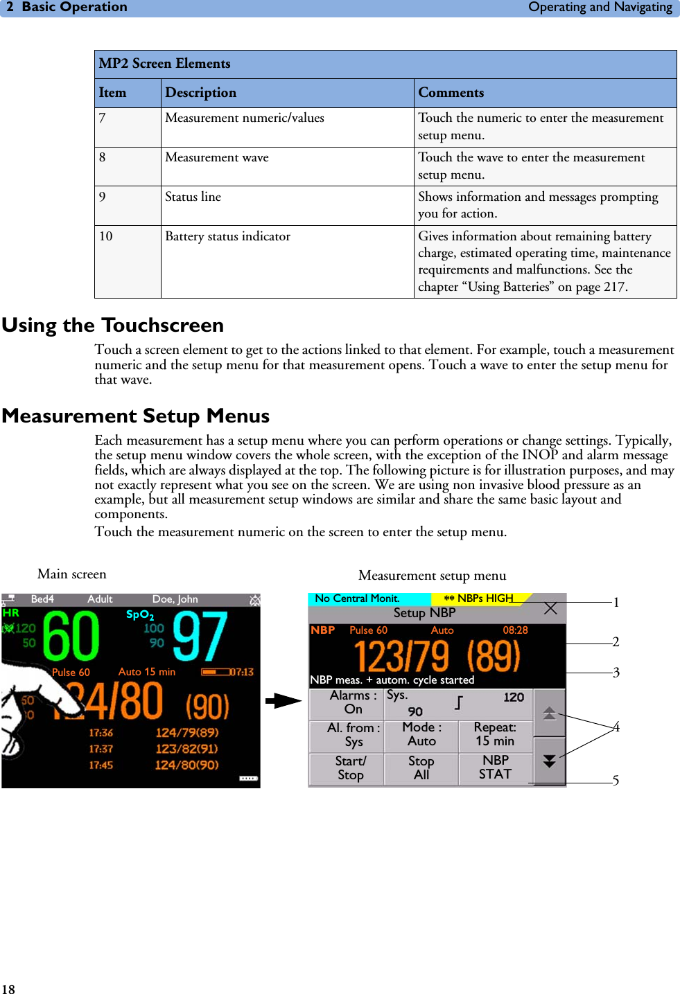 2 Basic Operation Operating and Navigating18Using the TouchscreenTouch a screen element to get to the actions linked to that element. For example, touch a measurement numeric and the setup menu for that measurement opens. Touch a wave to enter the setup menu for that wave.Measurement Setup MenusEach measurement has a setup menu where you can perform operations or change settings. Typically, the setup menu window covers the whole screen, with the exception of the INOP and alarm message fields, which are always displayed at the top. The following picture is for illustration purposes, and may not exactly represent what you see on the screen. We are using non invasive blood pressure as an example, but all measurement setup windows are similar and share the same basic layout and components.Touch the measurement numeric on the screen to enter the setup menu.7 Measurement numeric/values Touch the numeric to enter the measurement setup menu.8Measurement wave Touch the wave to enter the measurement setup menu.9 Status line Shows information and messages prompting you for action.10 Battery status indicator Gives information about remaining battery charge, estimated operating time, maintenance requirements and malfunctions. See the chapter “Using Batteries” on page 217.MP2 Screen ElementsItem Description CommentsHR SpO2Pulse 60 Auto 15 minBed4 Doe, JohnAdult No Central Monit. NBPs HIGH**Alarms : OnSys.Al. from : SysMode : AutoRepeat: 15 minStart/StopStop AllNBP STATNBP meas. + autom. cycle startedNBP 23451Main screen Measurement setup menuPulse 60 Auto 08:28Setup NBP