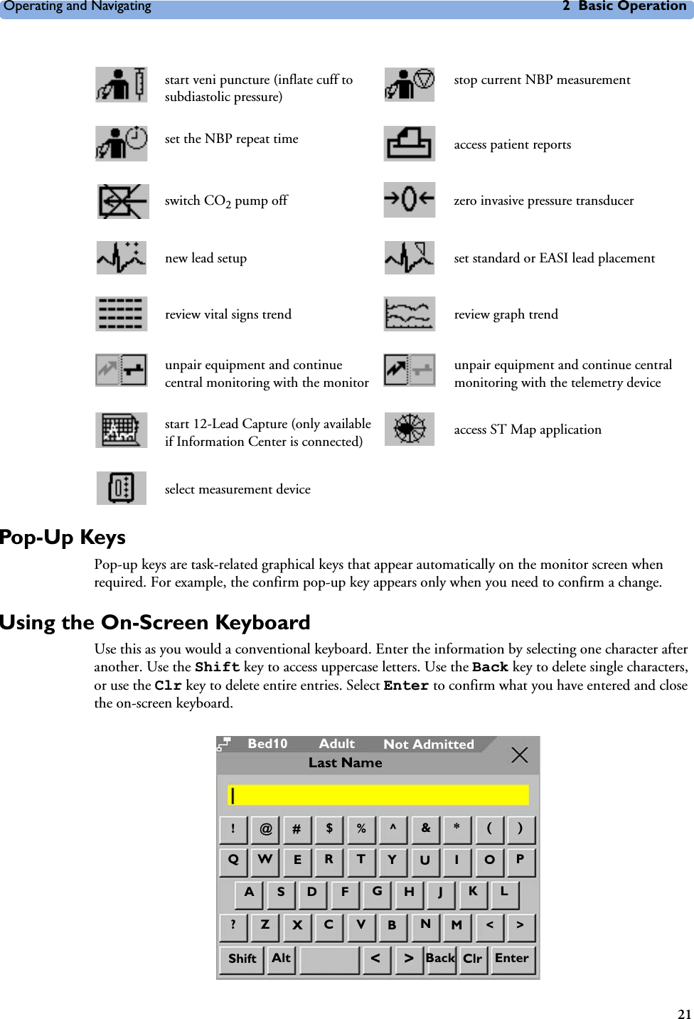 Operating and Navigating 2 Basic Operation21Pop-Up KeysPop-up keys are task-related graphical keys that appear automatically on the monitor screen when required. For example, the confirm pop-up key appears only when you need to confirm a change.Using the On-Screen KeyboardUse this as you would a conventional keyboard. Enter the information by selecting one character after another. Use the Shift key to access uppercase letters. Use the Back key to delete single characters, or use the Clr key to delete entire entries. Select Enter to confirm what you have entered and close the on-screen keyboard.start veni puncture (inflate cuff to subdiastolic pressure)stop current NBP measurementset the NBP repeat time access patient reportsswitch CO2 pump off zero invasive pressure transducernew lead setup set standard or EASI lead placementreview vital signs trend review graph trendunpair equipment and continue central monitoring with the monitorunpair equipment and continue central monitoring with the telemetry devicestart 12-Lead Capture (only available if Information Center is connected) access ST Map applicationselect measurement deviceAdultBed10 Not Admitted@!#$%^*()QWETR&amp;JGHFDSAPOIUY?ZXVC&gt;&lt;MNBKLAlt &lt;&gt; ClrShift Back EnterLast Name