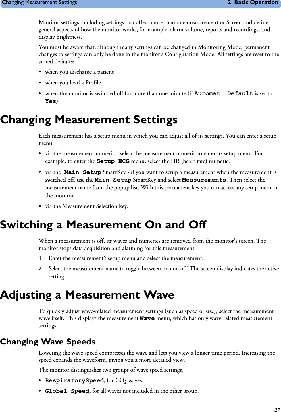 Changing Measurement Settings 2 Basic Operation27Monitor settings, including settings that affect more than one measurement or Screen and define general aspects of how the monitor works, for example, alarm volume, reports and recordings, and display brightness.You must be aware that, although many settings can be changed in Monitoring Mode, permanent changes to settings can only be done in the monitor’s Configuration Mode. All settings are reset to the stored defaults: • when you discharge a patient • when you load a Profile• when the monitor is switched off for more than one minute (if Automat. Default is set to Yes).Changing Measurement SettingsEach measurement has a setup menu in which you can adjust all of its settings. You can enter a setup menu:• via the measurement numeric - select the measurement numeric to enter its setup menu. For example, to enter the Setup ECG menu, select the HR (heart rate) numeric.•via the Main Setup SmartKey - if you want to setup a measurement when the measurement is switched off, use the Main Setup SmartKey and select Measurements. Then select the measurement name from the popup list. With this permanent key you can access any setup menu in the monitor.• via the Measurement Selection key.Switching a Measurement On and OffWhen a measurement is off, its waves and numerics are removed from the monitor’s screen. The monitor stops data acquisition and alarming for this measurement. 1Enter the measurement’s setup menu and select the measurement.2Select the measurement name to toggle between on and off. The screen display indicates the active setting.Adjusting a Measurement WaveTo quickly adjust wave-related measurement settings (such as speed or size), select the measurement wave itself. This displays the measurement Wave menu, which has only wave-related measurement settings.Changing Wave SpeedsLowering the wave speed compresses the wave and lets you view a longer time period. Increasing the speed expands the waveform, giving you a more detailed view.The monitor distinguishes two groups of wave speed settings, •RespiratorySpeed, for CO2 waves.•Global Speed, for all waves not included in the other group.