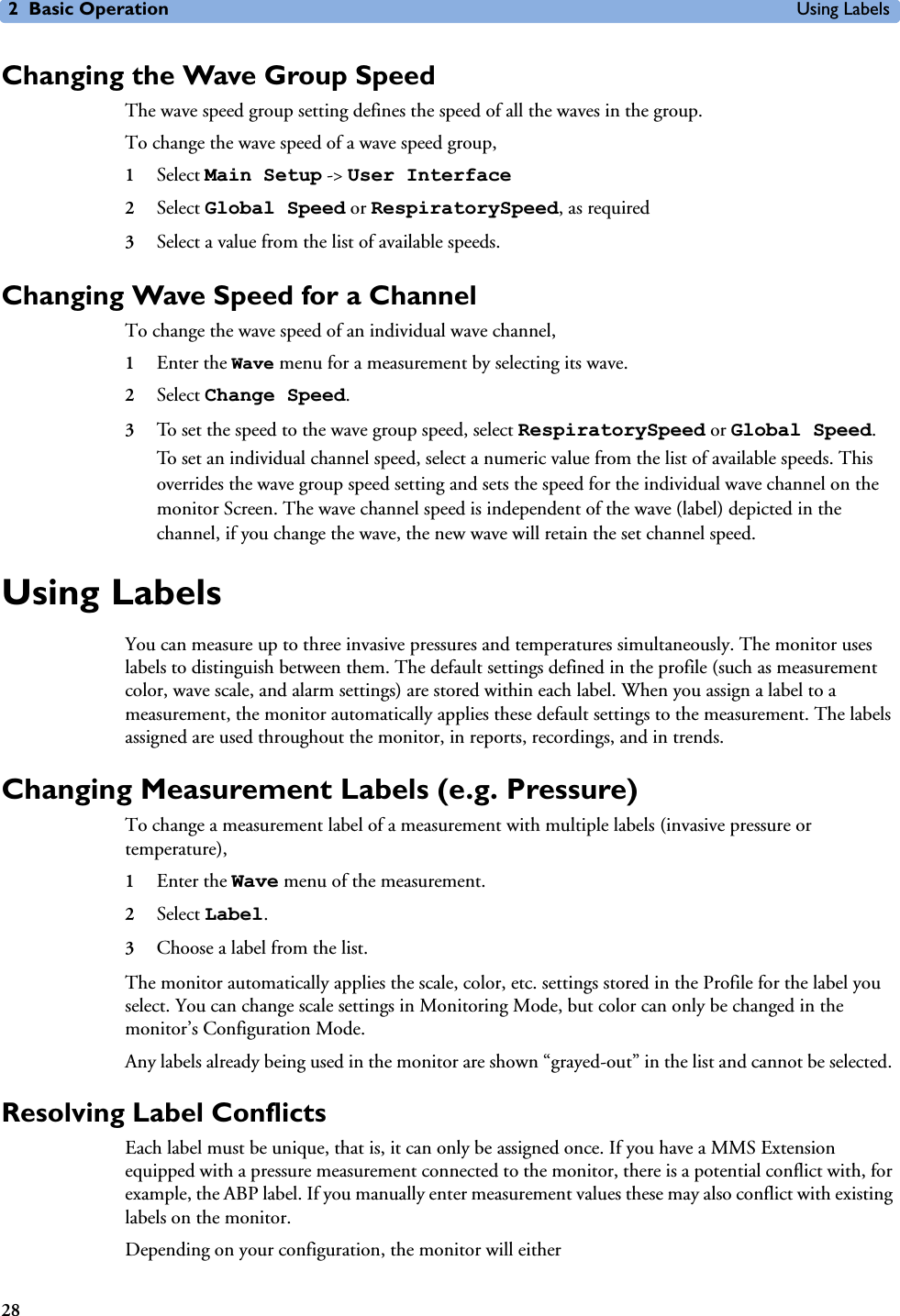 2 Basic Operation Using Labels28Changing the Wave Group SpeedThe wave speed group setting defines the speed of all the waves in the group. To change the wave speed of a wave speed group,1Select Main Setup -&gt; User Interface2Select Global Speed or RespiratorySpeed, as required3Select a value from the list of available speeds.Changing Wave Speed for a ChannelTo change the wave speed of an individual wave channel, 1Enter the Wave menu for a measurement by selecting its wave.2Select Change Speed.3To set the speed to the wave group speed, select RespiratorySpeed or Global Speed. To set an individual channel speed, select a numeric value from the list of available speeds. This overrides the wave group speed setting and sets the speed for the individual wave channel on the monitor Screen. The wave channel speed is independent of the wave (label) depicted in the channel, if you change the wave, the new wave will retain the set channel speed.Using LabelsYou can measure up to three invasive pressures and temperatures simultaneously. The monitor uses labels to distinguish between them. The default settings defined in the profile (such as measurement color, wave scale, and alarm settings) are stored within each label. When you assign a label to a measurement, the monitor automatically applies these default settings to the measurement. The labels assigned are used throughout the monitor, in reports, recordings, and in trends.Changing Measurement Labels (e.g. Pressure)To change a measurement label of a measurement with multiple labels (invasive pressure or temperature),1Enter the Wave menu of the measurement. 2Select Label.3Choose a label from the list.The monitor automatically applies the scale, color, etc. settings stored in the Profile for the label you select. You can change scale settings in Monitoring Mode, but color can only be changed in the monitor’s Configuration Mode. Any labels already being used in the monitor are shown “grayed-out” in the list and cannot be selected. Resolving Label ConflictsEach label must be unique, that is, it can only be assigned once. If you have a MMS Extension equipped with a pressure measurement connected to the monitor, there is a potential conflict with, for example, the ABP label. If you manually enter measurement values these may also conflict with existing labels on the monitor.Depending on your configuration, the monitor will either 