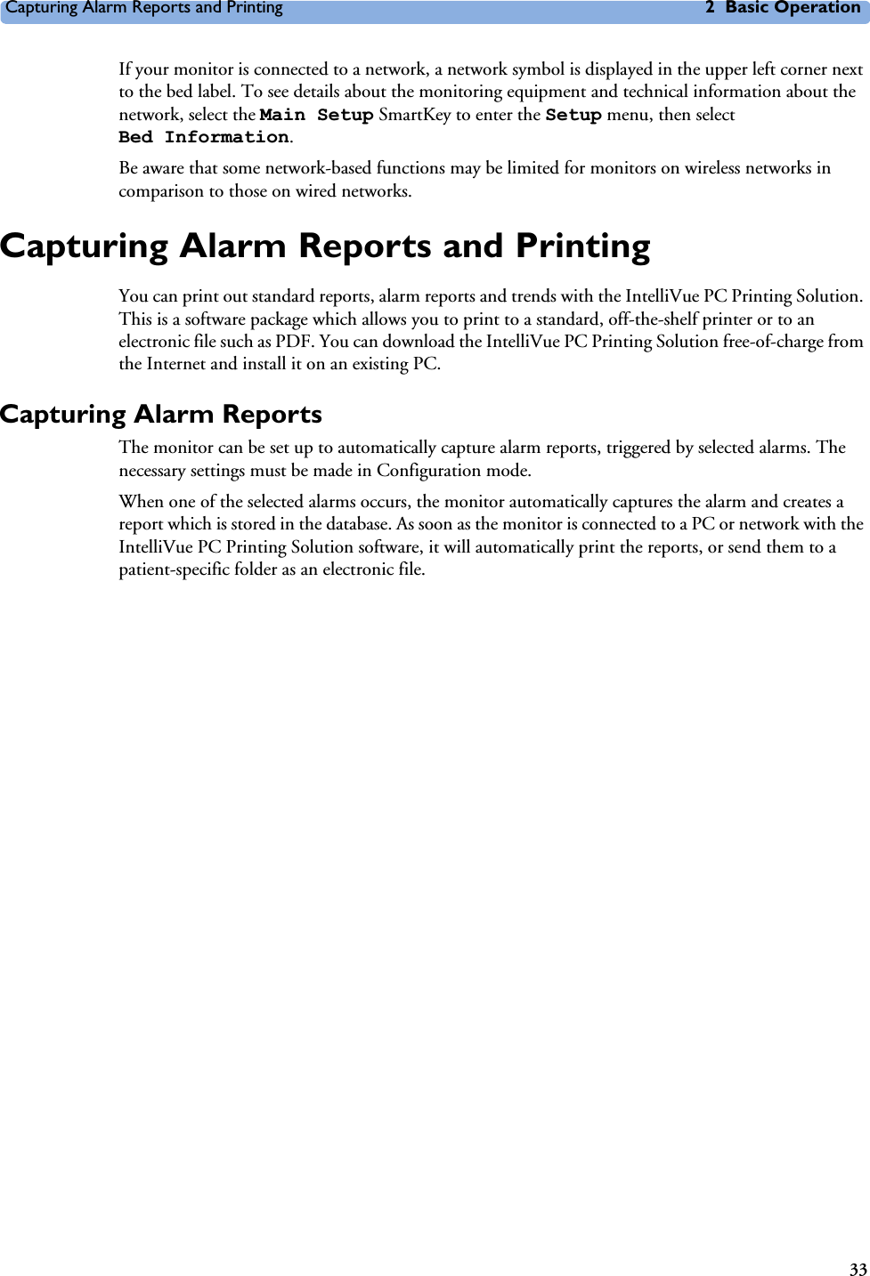 Capturing Alarm Reports and Printing 2 Basic Operation33If your monitor is connected to a network, a network symbol is displayed in the upper left corner next to the bed label. To see details about the monitoring equipment and technical information about the network, select the Main Setup SmartKey to enter the Setup menu, then select Bed Information.Be aware that some network-based functions may be limited for monitors on wireless networks in comparison to those on wired networks.Capturing Alarm Reports and PrintingYou can print out standard reports, alarm reports and trends with the IntelliVue PC Printing Solution. This is a software package which allows you to print to a standard, off-the-shelf printer or to an electronic file such as PDF. You can download the IntelliVue PC Printing Solution free-of-charge from the Internet and install it on an existing PC. Capturing Alarm ReportsThe monitor can be set up to automatically capture alarm reports, triggered by selected alarms. The necessary settings must be made in Configuration mode. When one of the selected alarms occurs, the monitor automatically captures the alarm and creates a report which is stored in the database. As soon as the monitor is connected to a PC or network with the IntelliVue PC Printing Solution software, it will automatically print the reports, or send them to a patient-specific folder as an electronic file. 