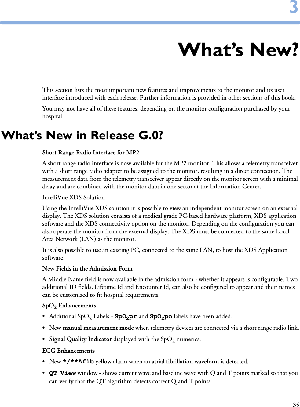 3533What’s New?This section lists the most important new features and improvements to the monitor and its user interface introduced with each release. Further information is provided in other sections of this book. You may not have all of these features, depending on the monitor configuration purchased by your hospital.What’s New in Release G.0?Short Range Radio Interface for MP2 A short range radio interface is now available for the MP2 monitor. This allows a telemetry transceiver with a short range radio adapter to be assigned to the monitor, resulting in a direct connection. The measurement data from the telemetry transceiver appear directly on the monitor screen with a minimal delay and are combined with the monitor data in one sector at the Information Center. IntelliVue XDS SolutionUsing the IntelliVue XDS solution it is possible to view an independent monitor screen on an external display. The XDS solution consists of a medical grade PC-based hardware platform, XDS application software and the XDS connectivity option on the monitor. Depending on the configuration you can also operate the monitor from the external display. The XDS must be connected to the same Local Area Network (LAN) as the monitor. It is also possible to use an existing PC, connected to the same LAN, to host the XDS Application software.New Fields in the Admission FormA Middle Name field is now available in the admission form - whether it appears is configurable. Two additional ID fields, Lifetime Id and Encounter Id, can also be configured to appear and their names can be customized to fit hospital requirements. SpO2 Enhancements•Additional SpO2 Labels - SpO2pr and SpO2po labels have been added.•New manual measurement mode when telemetry devices are connected via a short range radio link.• Signal Quality Indicator displayed with the SpO2 numerics. ECG Enhancements•New */**Afib yellow alarm when an atrial fibrillation waveform is detected.•QT View window - shows current wave and baseline wave with Q and T points marked so that you can verify that the QT algorithm detects correct Q and T points.