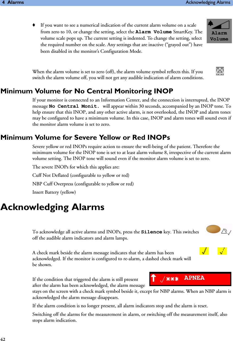 4Alarms Acknowledging Alarms42♦If you want to see a numerical indication of the current alarm volume on a scale from zero to 10, or change the setting, select the Alarm Volume SmartKey. The volume scale pops up. The current setting is indented. To change the setting, select the required number on the scale. Any settings that are inactive (“grayed out”) have been disabled in the monitor’s Configuration Mode.When the alarm volume is set to zero (off), the alarm volume symbol reflects this. If you switch the alarm volume off, you will not get any audible indication of alarm conditions.Minimum Volume for No Central Monitoring INOPIf your monitor is connected to an Information Center, and the connection is interrupted, the INOP message No Central Monit. will appear within 30 seconds, accompanied by an INOP tone. To help ensure that this INOP, and any other active alarm, is not overlooked, the INOP and alarm tones may be configured to have a minimum volume. In this case, INOP and alarm tones will sound even if the monitor alarm volume is set to zero.Minimum Volume for Severe Yellow or Red INOPsSevere yellow or red INOPs require action to ensure the well-being of the patient. Therefore the minimum volume for the INOP tone is set to at least alarm volume 8, irrespective of the current alarm volume setting. The INOP tone will sound even if the monitor alarm volume is set to zero.The severe INOPs for which this applies are:Cuff Not Deflated (configurable to yellow or red)NBP Cuff Overpress (configurable to yellow or red)Insert Battery (yellow)Acknowledging Alarms To acknowledge all active alarms and INOPs, press the Silence key. This switches off the audible alarm indicators and alarm lamps. A check mark beside the alarm message indicates that the alarm has been acknowledged. If the monitor is configured to re-alarm, a dashed check mark will be shown.If the condition that triggered the alarm is still present after the alarm has been acknowledged, the alarm message stays on the screen with a check mark symbol beside it, except for NBP alarms. When an NBP alarm is acknowledged the alarm message disappears.If the alarm condition is no longer present, all alarm indicators stop and the alarm is reset.Switching off the alarms for the measurement in alarm, or switching off the measurement itself, also stops alarm indication.Alarm VolumeAPNEA