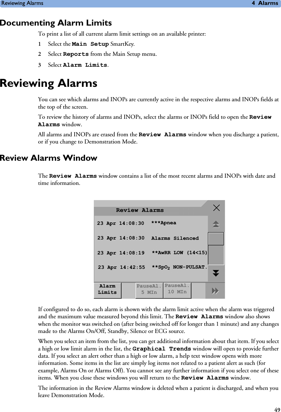 Reviewing Alarms 4Alarms49Documenting Alarm LimitsTo print a list of all current alarm limit settings on an available printer:1Select the Main Setup SmartKey.2Select Reports from the Main Setup menu.3Select Alarm Limits.Reviewing AlarmsYou can see which alarms and INOPs are currently active in the respective alarms and INOPs fields at the top of the screen.To review the history of alarms and INOPs, select the alarms or INOPs field to open the Review Alarms window.All alarms and INOPs are erased from the Review Alarms window when you discharge a patient, or if you change to Demonstration Mode.Review Alarms WindowThe Review Alarms window contains a list of the most recent alarms and INOPs with date and time information.If configured to do so, each alarm is shown with the alarm limit active when the alarm was triggered and the maximum value measured beyond this limit. The Review Alarms window also shows when the monitor was switched on (after being switched off for longer than 1 minute) and any changes made to the Alarms On/Off, Standby, Silence or ECG source.When you select an item from the list, you can get additional information about that item. If you select a high or low limit alarm in the list, the Graphical Trends window will open to provide further data. If you select an alert other than a high or low alarm, a help text window opens with more information. Some items in the list are simply log items not related to a patient alert as such (for example, Alarms On or Alarms Off). You cannot see any further information if you select one of these items. When you close these windows you will return to the Review Alarms window.The information in the Review Alarms window is deleted when a patient is discharged, and when you leave Demonstration Mode. Review Alarms23 Apr 14:08:30 ***Apnea23 Apr 14:08:30 Alarms Silenced23 Apr 14:08:19 **AwRR LOW (14&lt;15)23 Apr 14:42:55 **SpO2 NON-PULSAT.Alarm LimitsPauseAl. 5 MInPauseAl. 10 MIn