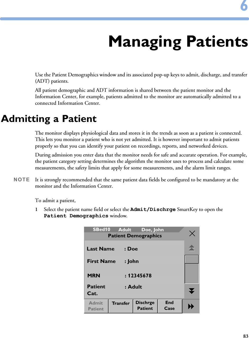 8366Managing PatientsUse the Patient Demographics window and its associated pop-up keys to admit, discharge, and transfer (ADT) patients. All patient demographic and ADT information is shared between the patient monitor and the Information Center, for example, patients admitted to the monitor are automatically admitted to a connected Information Center.Admitting a PatientThe monitor displays physiological data and stores it in the trends as soon as a patient is connected. This lets you monitor a patient who is not yet admitted. It is however important to admit patients properly so that you can identify your patient on recordings, reports, and networked devices. During admission you enter data that the monitor needs for safe and accurate operation. For example, the patient category setting determines the algorithm the monitor uses to process and calculate some measurements, the safety limits that apply for some measurements, and the alarm limit ranges.NOTE It is strongly recommended that the same patient data fields be configured to be mandatory at the monitor and the Information Center. To admit a patient,1Select the patient name field or select the Admit/Dischrge SmartKey to open the Patient Demographics window.AdultSBed10 Doe, JohnPatient DemographicsLast Name : DoeFirst Name : JohnMRN : 12345678Patient Cat.Tr a n s f e r: AdultDischrge PatientEndCaseAdmit Patient