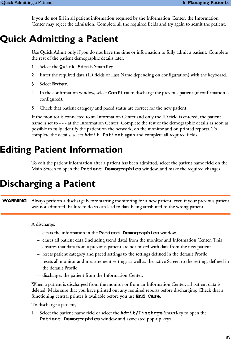 Quick Admitting a Patient 6 Managing Patients85If you do not fill in all patient information required by the Information Center, the Information Center may reject the admission. Complete all the required fields and try again to admit the patient.Quick Admitting a PatientUse Quick Admit only if you do not have the time or information to fully admit a patient. Complete the rest of the patient demographic details later.1Select the Quick Admit SmartKey.2Enter the required data (ID fields or Last Name depending on configuration) with the keyboard.3Select Enter.4In the confirmation window, select Confirm to discharge the previous patient (if confirmation is configured). 5Check that patient category and paced status are correct for the new patient.If the monitor is connected to an Information Center and only the ID field is entered, the patient name is set to - - - at the Information Center. Complete the rest of the demographic details as soon as possible to fully identify the patient on the network, on the monitor and on printed reports. To complete the details, select Admit Patient again and complete all required fields. Editing Patient InformationTo edit the patient information after a patient has been admitted, select the patient name field on the Main Screen to open the Patient Demographics window, and make the required changes.Discharging a PatientWARNING Always perform a discharge before starting monitoring for a new patient, even if your previous patient was not admitted. Failure to do so can lead to data being attributed to the wrong patient.A discharge:– clears the information in the Patient Demographics window – erases all patient data (including trend data) from the monitor and Information Center. This ensures that data from a previous patient are not mixed with data from the new patient. – resets patient category and paced settings to the settings defined in the default Profile– resets all monitor and measurement settings as well as the active Screen to the settings defined in the default Profile– discharges the patient from the Information Center. When a patient is discharged from the monitor or from an Information Center, all patient data is deleted. Make sure that you have printed out any required reports before discharging. Check that a functioning central printer is available before you use End Case.To discharge a patient, 1Select the patient name field or select the Admit/Dischrge SmartKey to open the Patient Demographics window and associated pop-up keys.