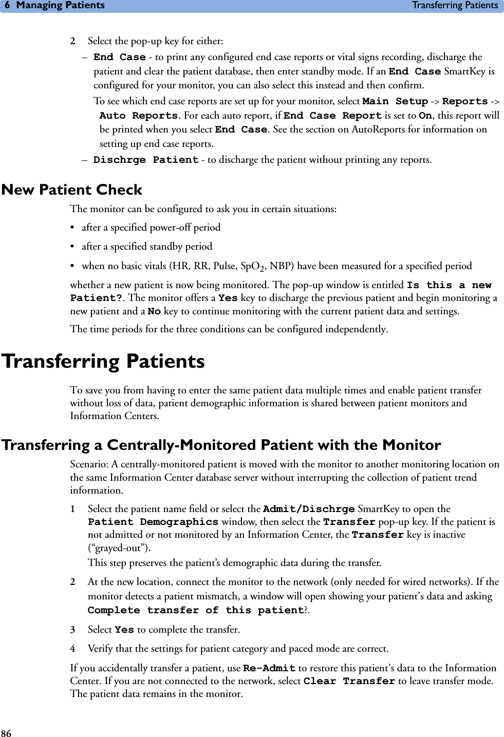 6 Managing Patients Transferring Patients862Select the pop-up key for either:–End Case - to print any configured end case reports or vital signs recording, discharge the patient and clear the patient database, then enter standby mode. If an End Case SmartKey is configured for your monitor, you can also select this instead and then confirm. To see which end case reports are set up for your monitor, select Main Setup -&gt; Reports -&gt; Auto Reports. For each auto report, if End Case Report is set to On, this report will be printed when you select End Case. See the section on AutoReports for information on setting up end case reports. –Dischrge Patient - to discharge the patient without printing any reports. New Patient CheckThe monitor can be configured to ask you in certain situations:• after a specified power-off period• after a specified standby period• when no basic vitals (HR, RR, Pulse, SpO2, NBP) have been measured for a specified periodwhether a new patient is now being monitored. The pop-up window is entitled Is this a new Patient?. The monitor offers a Yes key to discharge the previous patient and begin monitoring a new patient and a No key to continue monitoring with the current patient data and settings. The time periods for the three conditions can be configured independently. Transferring PatientsTo save you from having to enter the same patient data multiple times and enable patient transfer without loss of data, patient demographic information is shared between patient monitors and Information Centers.Transferring a Centrally-Monitored Patient with the MonitorScenario: A centrally-monitored patient is moved with the monitor to another monitoring location on the same Information Center database server without interrupting the collection of patient trend information.1Select the patient name field or select the Admit/Dischrge SmartKey to open the Patient Demographics window, then select the Transfer pop-up key. If the patient is not admitted or not monitored by an Information Center, the Transfer key is inactive (“grayed-out”). This step preserves the patient’s demographic data during the transfer. 2At the new location, connect the monitor to the network (only needed for wired networks). If the monitor detects a patient mismatch, a window will open showing your patient’s data and asking Complete transfer of this patient?.3Select Yes to complete the transfer.4Verify that the settings for patient category and paced mode are correct. If you accidentally transfer a patient, use Re-Admit to restore this patient’s data to the Information Center. If you are not connected to the network, select Clear Transfer to leave transfer mode. The patient data remains in the monitor.