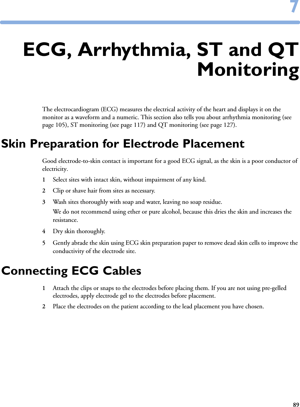 8977ECG, Arrhythmia, ST and QTMonitoringThe electrocardiogram (ECG) measures the electrical activity of the heart and displays it on the monitor as a waveform and a numeric. This section also tells you about arrhythmia monitoring (see page 105), ST monitoring (see page 117) and QT monitoring (see page 127).Skin Preparation for Electrode PlacementGood electrode-to-skin contact is important for a good ECG signal, as the skin is a poor conductor of electricity.1Select sites with intact skin, without impairment of any kind.2Clip or shave hair from sites as necessary.3Wash sites thoroughly with soap and water, leaving no soap residue. We do not recommend using ether or pure alcohol, because this dries the skin and increases the resistance.4Dry skin thoroughly.5Gently abrade the skin using ECG skin preparation paper to remove dead skin cells to improve the conductivity of the electrode site.Connecting ECG Cables1Attach the clips or snaps to the electrodes before placing them. If you are not using pre-gelled electrodes, apply electrode gel to the electrodes before placement.2Place the electrodes on the patient according to the lead placement you have chosen. 