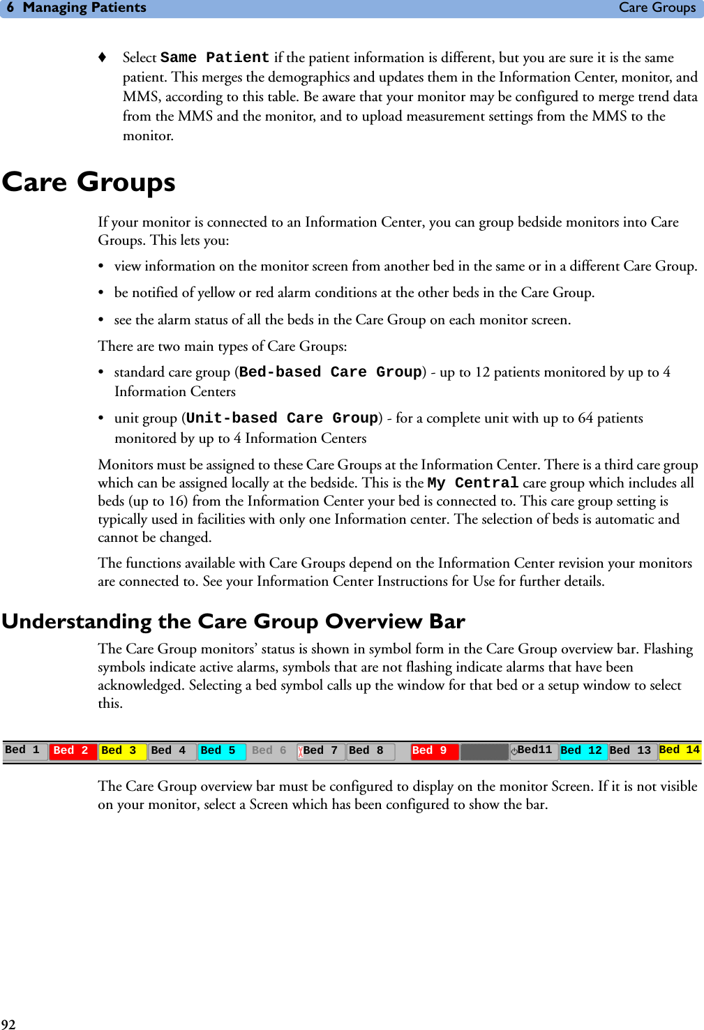 6 Managing Patients Care Groups92♦Select Same Patient if the patient information is different, but you are sure it is the same patient. This merges the demographics and updates them in the Information Center, monitor, and MMS, according to this table. Be aware that your monitor may be configured to merge trend data from the MMS and the monitor, and to upload measurement settings from the MMS to the monitor.Care GroupsIf your monitor is connected to an Information Center, you can group bedside monitors into Care Groups. This lets you:• view information on the monitor screen from another bed in the same or in a different Care Group. • be notified of yellow or red alarm conditions at the other beds in the Care Group. • see the alarm status of all the beds in the Care Group on each monitor screen.There are two main types of Care Groups: • standard care group (Bed-based Care Group) - up to 12 patients monitored by up to 4 Information Centers• unit group (Unit-based Care Group) - for a complete unit with up to 64 patients monitored by up to 4 Information CentersMonitors must be assigned to these Care Groups at the Information Center. There is a third care group which can be assigned locally at the bedside. This is the My Central care group which includes all beds (up to 16) from the Information Center your bed is connected to. This care group setting is typically used in facilities with only one Information center. The selection of beds is automatic and cannot be changed.The functions available with Care Groups depend on the Information Center revision your monitors are connected to. See your Information Center Instructions for Use for further details.Understanding the Care Group Overview Bar The Care Group monitors’ status is shown in symbol form in the Care Group overview bar. Flashing symbols indicate active alarms, symbols that are not flashing indicate alarms that have been acknowledged. Selecting a bed symbol calls up the window for that bed or a setup window to select this.The Care Group overview bar must be configured to display on the monitor Screen. If it is not visible on your monitor, select a Screen which has been configured to show the bar. Bed 1 Bed 2 Bed 3 Bed 4 Bed 5 Bed 6 Bed 7 Bed 8 Bed 9 Bed11 Bed 12 Bed 13 Bed 14