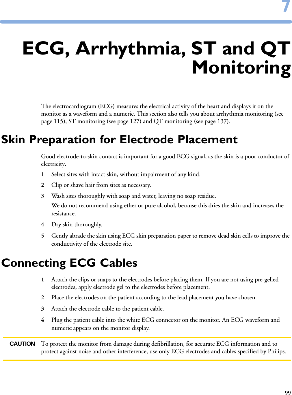 9977ECG, Arrhythmia, ST and QTMonitoringThe electrocardiogram (ECG) measures the electrical activity of the heart and displays it on the monitor as a waveform and a numeric. This section also tells you about arrhythmia monitoring (see page 115), ST monitoring (see page 127) and QT monitoring (see page 137).Skin Preparation for Electrode PlacementGood electrode-to-skin contact is important for a good ECG signal, as the skin is a poor conductor of electricity.1Select sites with intact skin, without impairment of any kind.2Clip or shave hair from sites as necessary.3Wash sites thoroughly with soap and water, leaving no soap residue. We do not recommend using ether or pure alcohol, because this dries the skin and increases the resistance.4Dry skin thoroughly.5Gently abrade the skin using ECG skin preparation paper to remove dead skin cells to improve the conductivity of the electrode site.Connecting ECG Cables1Attach the clips or snaps to the electrodes before placing them. If you are not using pre-gelled electrodes, apply electrode gel to the electrodes before placement.2Place the electrodes on the patient according to the lead placement you have chosen. 3Attach the electrode cable to the patient cable.4Plug the patient cable into the white ECG connector on the monitor. An ECG waveform and numeric appears on the monitor display. CAUTION To protect the monitor from damage during defibrillation, for accurate ECG information and to protect against noise and other interference, use only ECG electrodes and cables specified by Philips. 