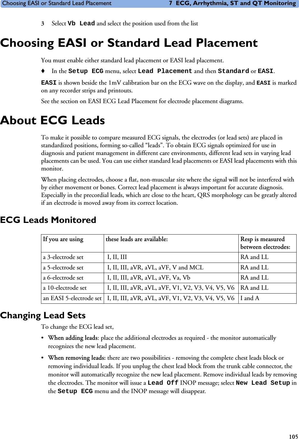 Choosing EASI or Standard Lead Placement 7 ECG, Arrhythmia, ST and QT Monitoring1053Select Vb Lead and select the position used from the listChoosing EASI or Standard Lead PlacementYou must enable either standard lead placement or EASI lead placement. ♦In the Setup ECG menu, select Lead Placement and then Standard or EASI.EASI is shown beside the 1mV calibration bar on the ECG wave on the display, and EASI is marked on any recorder strips and printouts.See the section on EASI ECG Lead Placement for electrode placement diagrams.About ECG LeadsTo make it possible to compare measured ECG signals, the electrodes (or lead sets) are placed in standardized positions, forming so-called “leads”. To obtain ECG signals optimized for use in diagnosis and patient management in different care environments, different lead sets in varying lead placements can be used. You can use either standard lead placements or EASI lead placements with this monitor.When placing electrodes, choose a flat, non-muscular site where the signal will not be interfered with by either movement or bones. Correct lead placement is always important for accurate diagnosis. Especially in the precordial leads, which are close to the heart, QRS morphology can be greatly altered if an electrode is moved away from its correct location.ECG Leads MonitoredChanging Lead Sets To change the ECG lead set, •When adding leads: place the additional electrodes as required - the monitor automatically recognizes the new lead placement.•When removing leads: there are two possibilities - removing the complete chest leads block or removing individual leads. If you unplug the chest lead block from the trunk cable connector, the monitor will automatically recognize the new lead placement. Remove individual leads by removing the electrodes. The monitor will issue a Lead Off INOP message; select New Lead Setup in the Setup ECG menu and the INOP message will disappear. If you are using  these leads are available:  Resp is measured between electrodes:a 3-electrode set  I, II, III RA and LLa 5-electrode set  I, II, III, aVR, aVL, aVF, V and MCL RA and LLa 6-electrode set  I, II, III, aVR, aVL, aVF, Va, Vb RA and LLa 10-electrode set  I, II, III, aVR, aVL, aVF, V1, V2, V3, V4, V5, V6 RA and LLan EASI 5-electrode set  I, II, III, aVR, aVL, aVF, V1, V2, V3, V4, V5, V6 I and A