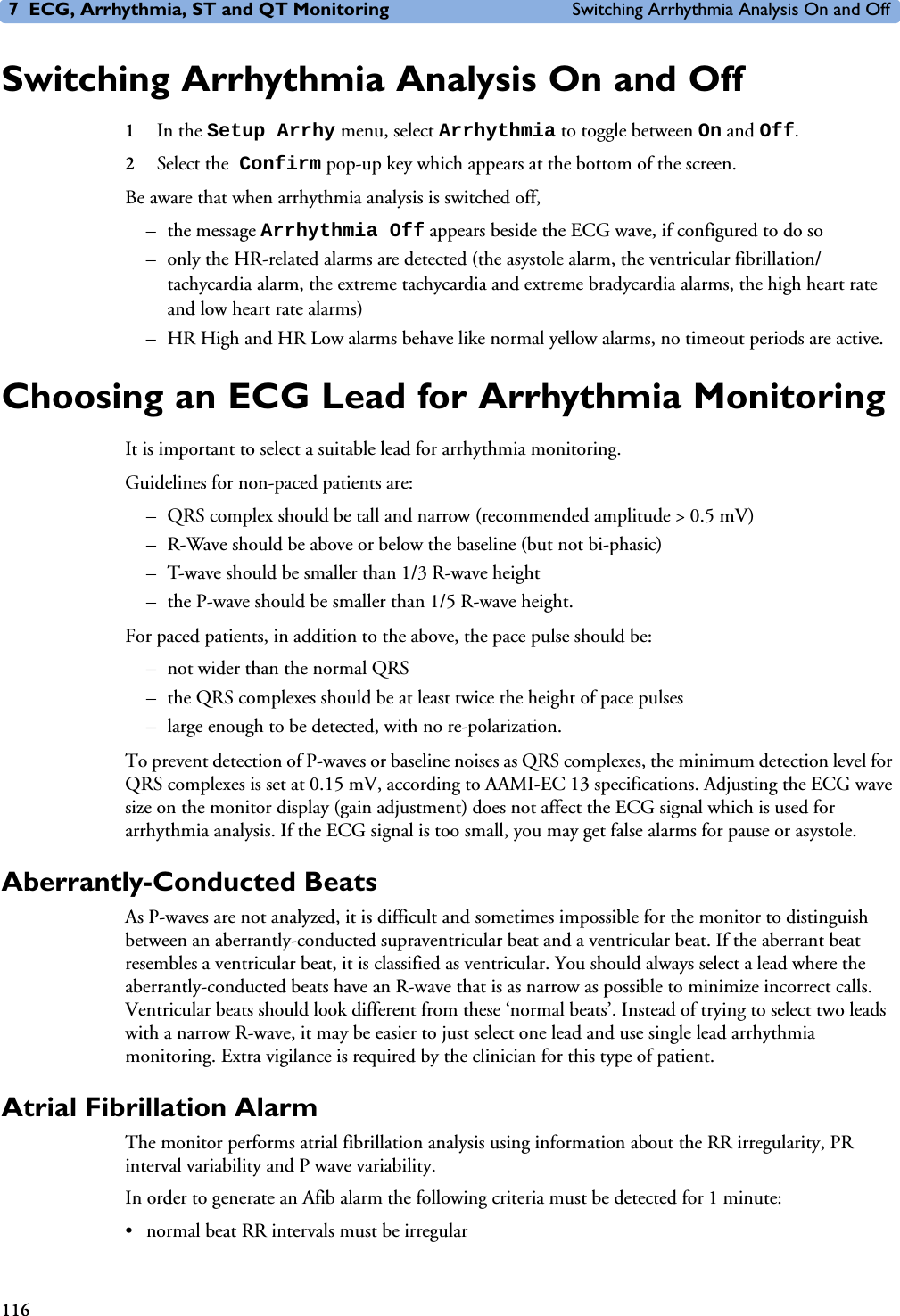 7 ECG, Arrhythmia, ST and QT Monitoring Switching Arrhythmia Analysis On and Off116Switching Arrhythmia Analysis On and Off1In the Setup Arrhy menu, select Arrhythmia to toggle between On and Off.2Select the Confirm pop-up key which appears at the bottom of the screen.Be aware that when arrhythmia analysis is switched off,–the message Arrhythmia Off appears beside the ECG wave, if configured to do so– only the HR-related alarms are detected (the asystole alarm, the ventricular fibrillation/tachycardia alarm, the extreme tachycardia and extreme bradycardia alarms, the high heart rate and low heart rate alarms)– HR High and HR Low alarms behave like normal yellow alarms, no timeout periods are active.Choosing an ECG Lead for Arrhythmia MonitoringIt is important to select a suitable lead for arrhythmia monitoring. Guidelines for non-paced patients are: – QRS complex should be tall and narrow (recommended amplitude &gt; 0.5 mV) – R-Wave should be above or below the baseline (but not bi-phasic) – T-wave should be smaller than 1/3 R-wave height – the P-wave should be smaller than 1/5 R-wave height.For paced patients, in addition to the above, the pace pulse should be:– not wider than the normal QRS– the QRS complexes should be at least twice the height of pace pulses– large enough to be detected, with no re-polarization.To prevent detection of P-waves or baseline noises as QRS complexes, the minimum detection level for QRS complexes is set at 0.15 mV, according to AAMI-EC 13 specifications. Adjusting the ECG wave size on the monitor display (gain adjustment) does not affect the ECG signal which is used for arrhythmia analysis. If the ECG signal is too small, you may get false alarms for pause or asystole. Aberrantly-Conducted BeatsAs P-waves are not analyzed, it is difficult and sometimes impossible for the monitor to distinguish between an aberrantly-conducted supraventricular beat and a ventricular beat. If the aberrant beat resembles a ventricular beat, it is classified as ventricular. You should always select a lead where the aberrantly-conducted beats have an R-wave that is as narrow as possible to minimize incorrect calls. Ventricular beats should look different from these ‘normal beats’. Instead of trying to select two leads with a narrow R-wave, it may be easier to just select one lead and use single lead arrhythmia monitoring. Extra vigilance is required by the clinician for this type of patient.Atrial Fibrillation AlarmThe monitor performs atrial fibrillation analysis using information about the RR irregularity, PR interval variability and P wave variability.In order to generate an Afib alarm the following criteria must be detected for 1 minute:• normal beat RR intervals must be irregular