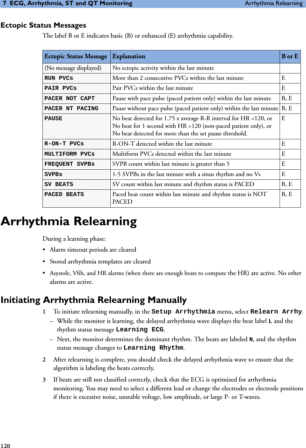 7 ECG, Arrhythmia, ST and QT Monitoring Arrhythmia Relearning120Ectopic Status MessagesThe label B or E indicates basic (B) or enhanced (E) arrhythmia capability.Arrhythmia RelearningDuring a learning phase:• Alarm timeout periods are cleared• Stored arrhythmia templates are cleared•Asystole, Vfib, and HR alarms (when there are enough beats to compute the HR) are active. No other alarms are active.Initiating Arrhythmia Relearning Manually1To initiate relearning manually, in the Setup Arrhythmia menu, select Relearn Arrhy.– While the monitor is learning, the delayed arrhythmia wave displays the beat label L and the rhythm status message Learning ECG. – Next, the monitor determines the dominant rhythm. The beats are labeled N, and the rhythm status message changes to Learning Rhythm.2After relearning is complete, you should check the delayed arrhythmia wave to ensure that the algorithm is labeling the beats correctly. 3If beats are still not classified correctly, check that the ECG is optimized for arrhythmia monitoring. You may need to select a different lead or change the electrodes or electrode positions if there is excessive noise, unstable voltage, low amplitude, or large P- or T-waves. Ectopic Status Message Explanation B or E (No message displayed) No ectopic activity within the last minuteRUN PVCs  More than 2 consecutive PVCs within the last minute EPAIR PVCs  Pair PVCs within the last minute EPACER NOT CAPT  Pause with pace pulse (paced patient only) within the last minute B, EPACER NT PACING  Pause without pace pulse (paced patient only) within the last minute B, EPAUSE  No beat detected for 1.75 x average R-R interval for HR &lt;120, or No beat for 1 second with HR &gt;120 (non-paced patient only), or No beat detected for more than the set pause threshold.ER-ON-T PVCs R-ON-T detected within the last minute EMULTIFORM PVCs  Multiform PVCs detected within the last minute EFREQUENT SVPBs  SVPB count within last minute is greater than 5 ESVPBs  1-5 SVPBs in the last minute with a sinus rhythm and no Vs ESV BEATS  SV count within last minute and rhythm status is PACED B, EPACED BEATS  Paced beat count within last minute and rhythm status is NOT PACEDB, E