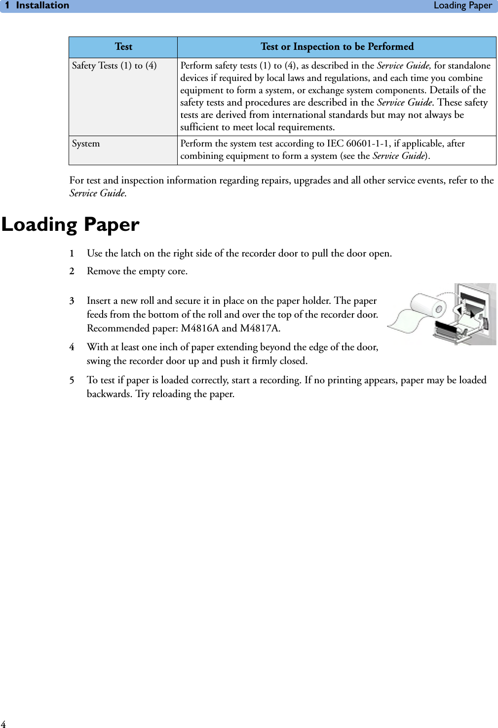 1 Installation Loading Paper4For test and inspection information regarding repairs, upgrades and all other service events, refer to the Service Guide.Loading Paper1Use the latch on the right side of the recorder door to pull the door open.2Remove the empty core.3Insert a new roll and secure it in place on the paper holder. The paper feeds from the bottom of the roll and over the top of the recorder door. Recommended paper: M4816A and M4817A. 4With at least one inch of paper extending beyond the edge of the door, swing the recorder door up and push it firmly closed.5To test if paper is loaded correctly, start a recording. If no printing appears, paper may be loaded backwards. Try reloading the paper.Safety Tests (1) to (4) Perform safety tests (1) to (4), as described in the Service Guide, for standalone devices if required by local laws and regulations, and each time you combine equipment to form a system, or exchange system components. Details of the safety tests and procedures are described in the Service Guide. These safety tests are derived from international standards but may not always be sufficient to meet local requirements.System Perform the system test according to IEC 60601-1-1, if applicable, after combining equipment to form a system (see the Service Guide).Te st  Test or Inspection to be Performed