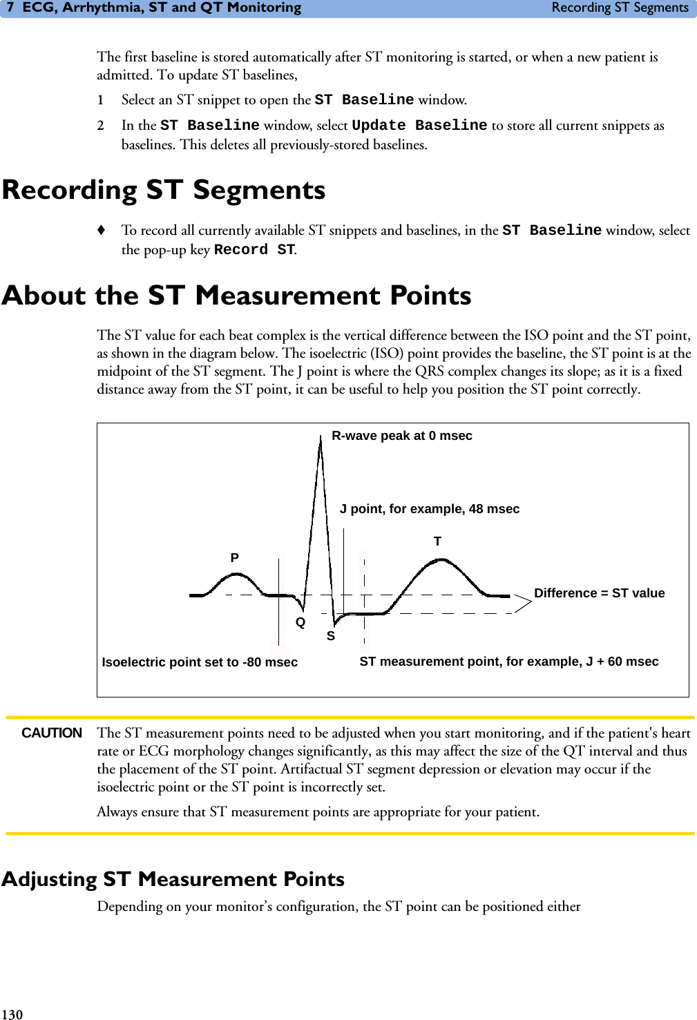 7 ECG, Arrhythmia, ST and QT Monitoring Recording ST Segments130The first baseline is stored automatically after ST monitoring is started, or when a new patient is admitted. To update ST baselines,1Select an ST snippet to open the ST Baseline window. 2In the ST Baseline window, select Update Baseline to store all current snippets as baselines. This deletes all previously-stored baselines.Recording ST Segments♦To record all currently available ST snippets and baselines, in the ST Baseline window, select the pop-up key Record ST. About the ST Measurement PointsThe ST value for each beat complex is the vertical difference between the ISO point and the ST point, as shown in the diagram below. The isoelectric (ISO) point provides the baseline, the ST point is at the midpoint of the ST segment. The J point is where the QRS complex changes its slope; as it is a fixed distance away from the ST point, it can be useful to help you position the ST point correctly. CAUTION The ST measurement points need to be adjusted when you start monitoring, and if the patient&apos;s heart rate or ECG morphology changes significantly, as this may affect the size of the QT interval and thus the placement of the ST point. Artifactual ST segment depression or elevation may occur if the isoelectric point or the ST point is incorrectly set. Always ensure that ST measurement points are appropriate for your patient.Adjusting ST Measurement PointsDepending on your monitor’s configuration, the ST point can be positioned either J point, for example, 48 msecR-wave peak at 0 msecIsoelectric point set to -80 msecDifference = ST valueST measurement point, for example, J + 60 msecTPQS