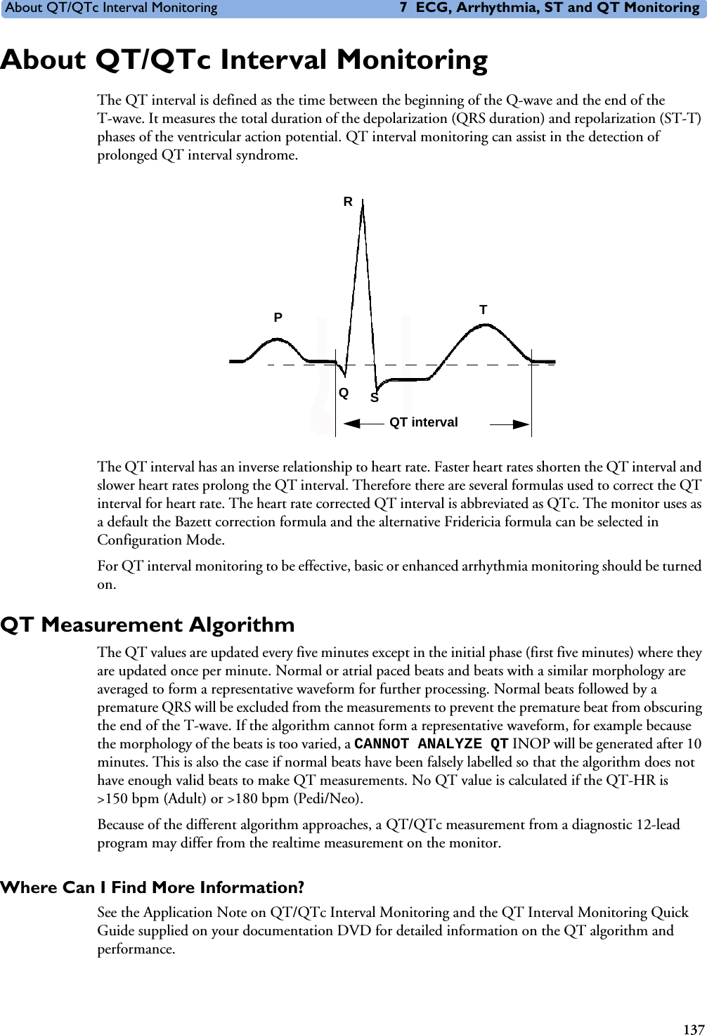 About QT/QTc Interval Monitoring 7 ECG, Arrhythmia, ST and QT Monitoring137About QT/QTc Interval MonitoringThe QT interval is defined as the time between the beginning of the Q-wave and the end of the T-wave. It measures the total duration of the depolarization (QRS duration) and repolarization (ST-T) phases of the ventricular action potential. QT interval monitoring can assist in the detection of prolonged QT interval syndrome. The QT interval has an inverse relationship to heart rate. Faster heart rates shorten the QT interval and slower heart rates prolong the QT interval. Therefore there are several formulas used to correct the QT interval for heart rate. The heart rate corrected QT interval is abbreviated as QTc. The monitor uses as a default the Bazett correction formula and the alternative Fridericia formula can be selected in Configuration Mode. For QT interval monitoring to be effective, basic or enhanced arrhythmia monitoring should be turned on. QT Measurement AlgorithmThe QT values are updated every five minutes except in the initial phase (first five minutes) where they are updated once per minute. Normal or atrial paced beats and beats with a similar morphology are averaged to form a representative waveform for further processing. Normal beats followed by a premature QRS will be excluded from the measurements to prevent the premature beat from obscuring the end of the T-wave. If the algorithm cannot form a representative waveform, for example because the morphology of the beats is too varied, a CANNOT ANALYZE QT INOP will be generated after 10 minutes. This is also the case if normal beats have been falsely labelled so that the algorithm does not have enough valid beats to make QT measurements. No QT value is calculated if the QT-HR is &gt;150 bpm (Adult) or &gt;180 bpm (Pedi/Neo).Because of the different algorithm approaches, a QT/QTc measurement from a diagnostic 12-lead program may differ from the realtime measurement on the monitor. Where Can I Find More Information? See the Application Note on QT/QTc Interval Monitoring and the QT Interval Monitoring Quick Guide supplied on your documentation DVD for detailed information on the QT algorithm and performance.TQSPRQT interval