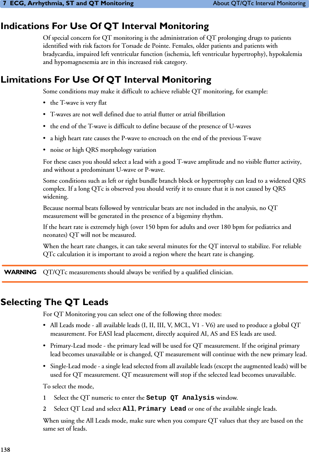 7 ECG, Arrhythmia, ST and QT Monitoring About QT/QTc Interval Monitoring138Indications For Use Of QT Interval MonitoringOf special concern for QT monitoring is the administration of QT prolonging drugs to patients identified with risk factors for Torsade de Pointe. Females, older patients and patients with bradycardia, impaired left ventricular function (ischemia, left ventricular hypertrophy), hypokalemia and hypomagnesemia are in this increased risk category. Limitations For Use Of QT Interval MonitoringSome conditions may make it difficult to achieve reliable QT monitoring, for example: • the T-wave is very flat• T-waves are not well defined due to atrial flutter or atrial fibrillation• the end of the T-wave is difficult to define because of the presence of U-waves• a high heart rate causes the P-wave to encroach on the end of the previous T-wave• noise or high QRS morphology variationFor these cases you should select a lead with a good T-wave amplitude and no visible flutter activity, and without a predominant U-wave or P-wave. Some conditions such as left or right bundle branch block or hypertrophy can lead to a widened QRS complex. If a long QTc is observed you should verify it to ensure that it is not caused by QRS widening.Because normal beats followed by ventricular beats are not included in the analysis, no QT measurement will be generated in the presence of a bigeminy rhythm. If the heart rate is extremely high (over 150 bpm for adults and over 180 bpm for pediatrics and neonates) QT will not be measured. When the heart rate changes, it can take several minutes for the QT interval to stabilize. For reliable QTc calculation it is important to avoid a region where the heart rate is changing. WARNING QT/QTc measurements should always be verified by a qualified clinician.Selecting The QT LeadsFor QT Monitoring you can select one of the following three modes:• All Leads mode - all available leads (I, II, III, V, MCL, V1 - V6) are used to produce a global QT measurement. For EASI lead placement, directly acquired AI, AS and ES leads are used. • Primary-Lead mode - the primary lead will be used for QT measurement. If the original primary lead becomes unavailable or is changed, QT measurement will continue with the new primary lead.• Single-Lead mode - a single lead selected from all available leads (except the augmented leads) will be used for QT measurement. QT measurement will stop if the selected lead becomes unavailable. To select the mode, 1Select the QT numeric to enter the Setup QT Analysis window.2Select QT Lead and select All, Primary Lead or one of the available single leads.When using the All Leads mode, make sure when you compare QT values that they are based on the same set of leads. 