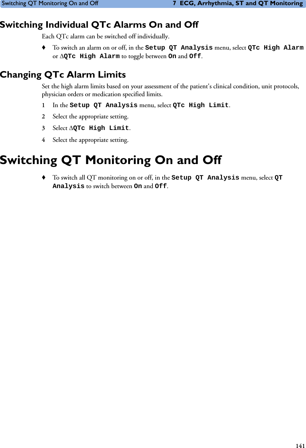 Switching QT Monitoring On and Off 7 ECG, Arrhythmia, ST and QT Monitoring141Switching Individual QTc Alarms On and OffEach QTc alarm can be switched off individually. ♦To switch an alarm on or off, in the Setup QT Analysis menu, select QTc High Alarm or QTc High Alarm to toggle between On and Off.Changing QTc Alarm LimitsSet the high alarm limits based on your assessment of the patient&apos;s clinical condition, unit protocols, physician orders or medication specified limits.1In the Setup QT Analysis menu, select QTc High Limit.2Select the appropriate setting. 3Select QTc High Limit.4Select the appropriate setting.Switching QT Monitoring On and Off♦To switch all QT monitoring on or off, in the Setup QT Analysis menu, select QT Analysis to switch between On and Off.