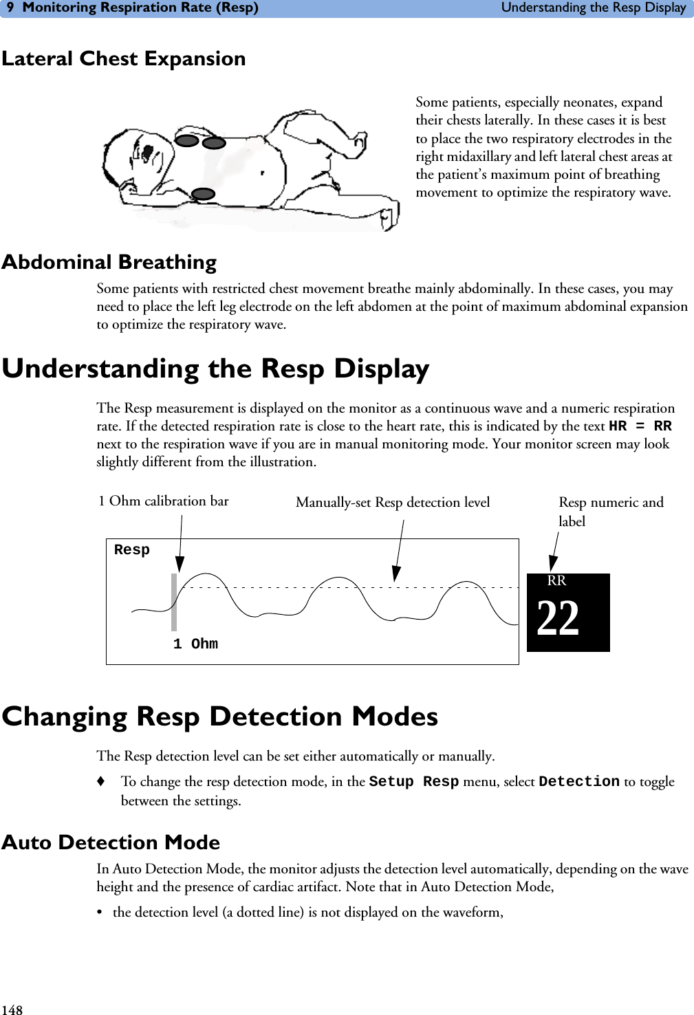 9 Monitoring Respiration Rate (Resp) Understanding the Resp Display148Lateral Chest ExpansionAbdominal BreathingSome patients with restricted chest movement breathe mainly abdominally. In these cases, you may need to place the left leg electrode on the left abdomen at the point of maximum abdominal expansion to optimize the respiratory wave.Understanding the Resp DisplayThe Resp measurement is displayed on the monitor as a continuous wave and a numeric respiration rate. If the detected respiration rate is close to the heart rate, this is indicated by the text HR = RR next to the respiration wave if you are in manual monitoring mode. Your monitor screen may look slightly different from the illustration.Changing Resp Detection ModesThe Resp detection level can be set either automatically or manually. ♦To change the resp detection mode, in the Setup Resp menu, select Detection to toggle between the settings.Auto Detection ModeIn Auto Detection Mode, the monitor adjusts the detection level automatically, depending on the wave height and the presence of cardiac artifact. Note that in Auto Detection Mode, • the detection level (a dotted line) is not displayed on the waveform,Some patients, especially neonates, expand their chests laterally. In these cases it is best to place the two respiratory electrodes in the right midaxillary and left lateral chest areas at the patient’s maximum point of breathing movement to optimize the respiratory wave. Resp1 Ohm22RRManually-set Resp detection level1 Ohm calibration bar Resp numeric and label