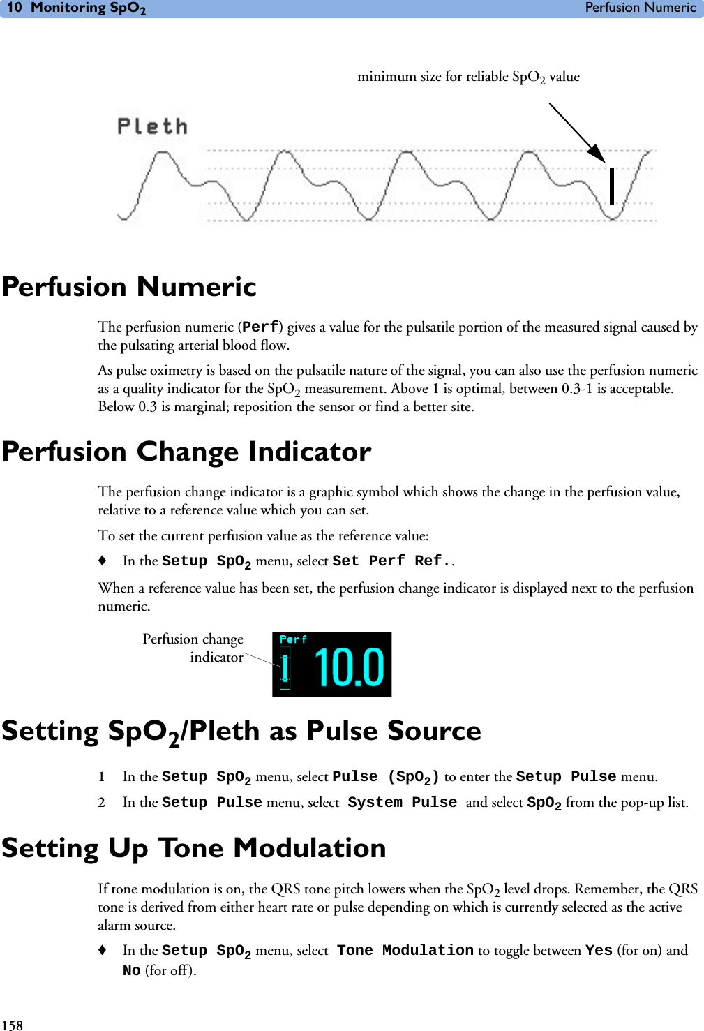 10 Monitoring SpO2Perfusion Numeric158 Perfusion NumericThe perfusion numeric (Perf) gives a value for the pulsatile portion of the measured signal caused by the pulsating arterial blood flow.As pulse oximetry is based on the pulsatile nature of the signal, you can also use the perfusion numeric as a quality indicator for the SpO2 measurement. Above 1 is optimal, between 0.3-1 is acceptable. Below 0.3 is marginal; reposition the sensor or find a better site.Perfusion Change IndicatorThe perfusion change indicator is a graphic symbol which shows the change in the perfusion value, relative to a reference value which you can set. To set the current perfusion value as the reference value:♦In the Setup SpO2 menu, select Set Perf Ref..When a reference value has been set, the perfusion change indicator is displayed next to the perfusion numeric.Setting SpO2/Pleth as Pulse Source1In the Setup SpO2 menu, select Pulse (SpO2) to enter the Setup Pulse menu.2In the Setup Pulse menu, select System Pulse and select SpO2 from the pop-up list.Setting Up Tone ModulationIf tone modulation is on, the QRS tone pitch lowers when the SpO2 level drops. Remember, the QRS tone is derived from either heart rate or pulse depending on which is currently selected as the active alarm source. ♦In the Setup SpO2 menu, select Tone Modulation to toggle between Yes (for on) and No (for off).minimum size for reliable SpO2 valuePerfusion changeindicator