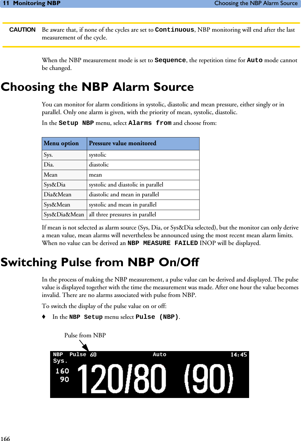 11 Monitoring NBP Choosing the NBP Alarm Source166CAUTION Be aware that, if none of the cycles are set to Continuous, NBP monitoring will end after the last measurement of the cycle.When the NBP measurement mode is set to Sequence, the repetition time for Auto mode cannot be changed. Choosing the NBP Alarm SourceYou can monitor for alarm conditions in systolic, diastolic and mean pressure, either singly or in parallel. Only one alarm is given, with the priority of mean, systolic, diastolic. In the Setup NBP menu, select Alarms from and choose from:If mean is not selected as alarm source (Sys, Dia, or Sys&amp;Dia selected), but the monitor can only derive a mean value, mean alarms will nevertheless be announced using the most recent mean alarm limits. When no value can be derived an NBP MEASURE FAILED INOP will be displayed.Switching Pulse from NBP On/OffIn the process of making the NBP measurement, a pulse value can be derived and displayed. The pulse value is displayed together with the time the measurement was made. After one hour the value becomes invalid. There are no alarms associated with pulse from NBP. To switch the display of the pulse value on or off:♦In the NBP Setup menu select Pulse (NBP).Menu option Pressure value monitoredSys. systolic Dia. diastolic Mean mean Sys&amp;Dia systolic and diastolic in parallelDia&amp;Mean diastolic and mean in parallelSys&amp;Mean systolic and mean in parallelSys&amp;Dia&amp;Mean all three pressures in parallelPulse from NBPNBP AutoSys. Pulse