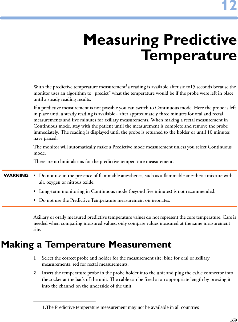 1691212Measuring PredictiveTe m p e r a t u r eWith the predictive temperature measurement1a reading is available after six to15 seconds because the monitor uses an algorithm to “predict” what the temperature would be if the probe were left in place until a steady reading results. If a predictive measurement is not possible you can switch to Continuous mode. Here the probe is left in place until a steady reading is available - after approximately three minutes for oral and rectal measurements and five minutes for axillary measurements. When making a rectal measurement in Continuous mode, stay with the patient until the measurement is complete and remove the probe immediately. The reading is displayed until the probe is returned to the holder or until 10 minutes have passed. The monitor will automatically make a Predictive mode measurement unless you select Continuous mode.There are no limit alarms for the predictive temperature measurement. WARNING • Do not use in the presence of flammable anesthetics, such as a flammable anesthetic mixture with air, oxygen or nitrous oxide.• Long-term monitoring in Continuous mode (beyond five minutes) is not recommended.• Do not use the Predictive Temperature measurement on neonates.Axillary or orally measured predictive temperature values do not represent the core temperature. Care is needed when comparing measured values: only compare values measured at the same measurement site.Making a Temperature Measurement1Select the correct probe and holder for the measurement site: blue for oral or axillary measurements, red for rectal measurements.2Insert the temperature probe in the probe holder into the unit and plug the cable connector into the socket at the back of the unit. The cable can be fixed at an appropriate length by pressing it into the channel on the underside of the unit. 1.The Predictive temperature measurement may not be available in all countries