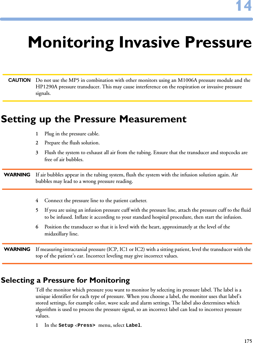 1751414Monitoring Invasive PressureCAUTION Do not use the MP5 in combination with other monitors using an M1006A pressure module and the HP1290A pressure transducer. This may cause interference on the respiration or invasive pressure signals. Setting up the Pressure Measurement1Plug in the pressure cable.2Prepare the flush solution.3Flush the system to exhaust all air from the tubing. Ensure that the transducer and stopcocks are free of air bubbles. WARNING If air bubbles appear in the tubing system, flush the system with the infusion solution again. Air bubbles may lead to a wrong pressure reading.4Connect the pressure line to the patient catheter.5If you are using an infusion pressure cuff with the pressure line, attach the pressure cuff to the fluid to be infused. Inflate it according to your standard hospital procedure, then start the infusion.6Position the transducer so that it is level with the heart, approximately at the level of the midaxillary line. WARNING If measuring intracranial pressure (ICP, IC1 or IC2) with a sitting patient, level the transducer with the top of the patient’s ear. Incorrect leveling may give incorrect values.Selecting a Pressure for MonitoringTell the monitor which pressure you want to monitor by selecting its pressure label. The label is a unique identifier for each type of pressure. When you choose a label, the monitor uses that label’s stored settings, for example color, wave scale and alarm settings. The label also determines which algorithm is used to process the pressure signal, so an incorrect label can lead to incorrect pressure values. 1In the Setup &lt;Press&gt; menu, select Label.
