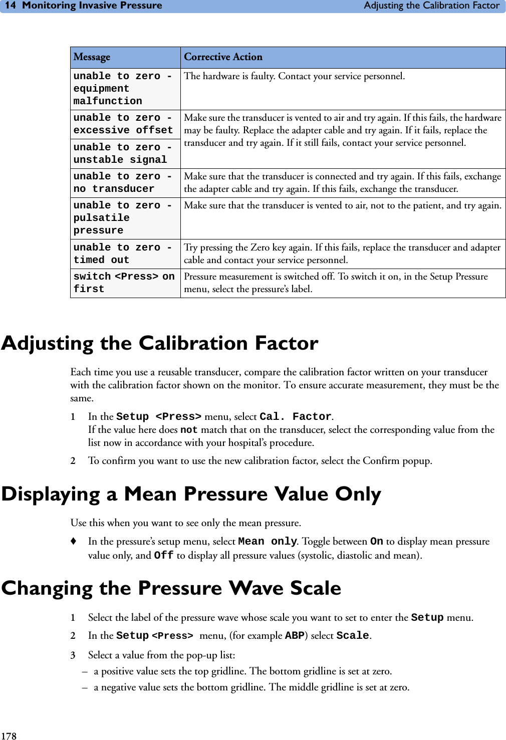 14 Monitoring Invasive Pressure Adjusting the Calibration Factor178Adjusting the Calibration FactorEach time you use a reusable transducer, compare the calibration factor written on your transducer with the calibration factor shown on the monitor. To ensure accurate measurement, they must be the same. 1In the Setup &lt;Press&gt; menu, select Cal. Factor. If the value here does not match that on the transducer, select the corresponding value from the list now in accordance with your hospital’s procedure.2To confirm you want to use the new calibration factor, select the Confirm popup.Displaying a Mean Pressure Value OnlyUse this when you want to see only the mean pressure.♦In the pressure’s setup menu, select Mean only. Toggle between On to display mean pressure value only, and Off to display all pressure values (systolic, diastolic and mean).Changing the Pressure Wave Scale 1Select the label of the pressure wave whose scale you want to set to enter the Setup menu.2In the Setup &lt;Press&gt; menu, (for example ABP) select Scale.3Select a value from the pop-up list: – a positive value sets the top gridline. The bottom gridline is set at zero.– a negative value sets the bottom gridline. The middle gridline is set at zero.Message Corrective Actionunable to zero - equipment malfunctionThe hardware is faulty. Contact your service personnel. unable to zero - excessive offsetMake sure the transducer is vented to air and try again. If this fails, the hardware may be faulty. Replace the adapter cable and try again. If it fails, replace the transducer and try again. If it still fails, contact your service personnel.unable to zero - unstable signalunable to zero - no transducerMake sure that the transducer is connected and try again. If this fails, exchange the adapter cable and try again. If this fails, exchange the transducer.unable to zero - pulsatile pressureMake sure that the transducer is vented to air, not to the patient, and try again.unable to zero - timed outTry pressing the Zero key again. If this fails, replace the transducer and adapter cable and contact your service personnel.switch &lt;Press&gt; on firstPressure measurement is switched off. To switch it on, in the Setup Pressure menu, select the pressure’s label.