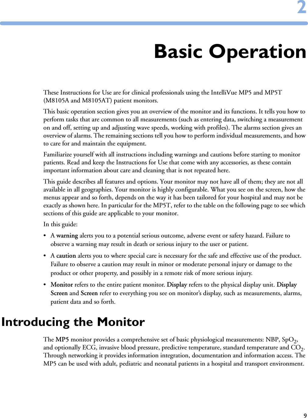 922Basic OperationThese Instructions for Use are for clinical professionals using the IntelliVue MP5 and MP5T (M8105A and M8105AT) patient monitors. This basic operation section gives you an overview of the monitor and its functions. It tells you how to perform tasks that are common to all measurements (such as entering data, switching a measurement on and off, setting up and adjusting wave speeds, working with profiles). The alarms section gives an overview of alarms. The remaining sections tell you how to perform individual measurements, and how to care for and maintain the equipment.Familiarize yourself with all instructions including warnings and cautions before starting to monitor patients. Read and keep the Instructions for Use that come with any accessories, as these contain important information about care and cleaning that is not repeated here.This guide describes all features and options. Your monitor may not have all of them; they are not all available in all geographies. Your monitor is highly configurable. What you see on the screen, how the menus appear and so forth, depends on the way it has been tailored for your hospital and may not be exactly as shown here. In particular for the MP5T, refer to the table on the following page to see which sections of this guide are applicable to your monitor. In this guide:•A warning alerts you to a potential serious outcome, adverse event or safety hazard. Failure to observe a warning may result in death or serious injury to the user or patient.•A caution alerts you to where special care is necessary for the safe and effective use of the product. Failure to observe a caution may result in minor or moderate personal injury or damage to the product or other property, and possibly in a remote risk of more serious injury.•Monitor refers to the entire patient monitor. Display refers to the physical display unit. Display Screen and Screen refer to everything you see on monitor’s display, such as measurements, alarms, patient data and so forth.Introducing the MonitorThe MP5 monitor provides a comprehensive set of basic physiological measurements: NBP, SpO2, and optionally ECG, invasive blood pressure, predictive temperature, standard temperature and CO2. Through networking it provides information integration, documentation and information access. The MP5 can be used with adult, pediatric and neonatal patients in a hospital and transport environment.