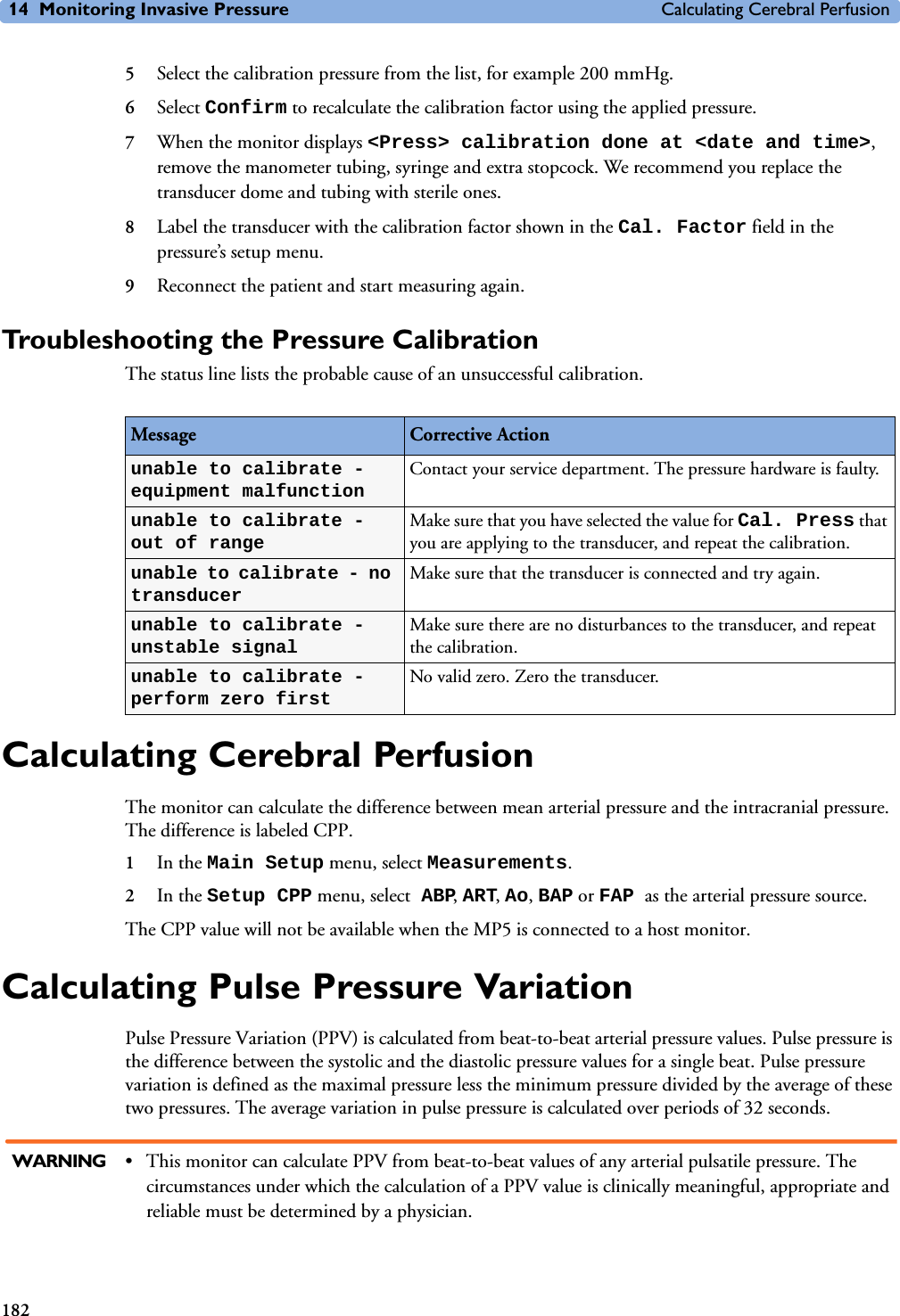 14 Monitoring Invasive Pressure Calculating Cerebral Perfusion1825Select the calibration pressure from the list, for example 200 mmHg.6Select Confirm to recalculate the calibration factor using the applied pressure. 7When the monitor displays &lt;Press&gt; calibration done at &lt;date and time&gt;, remove the manometer tubing, syringe and extra stopcock. We recommend you replace the transducer dome and tubing with sterile ones.8Label the transducer with the calibration factor shown in the Cal. Factor field in the pressure’s setup menu.9Reconnect the patient and start measuring again.Troubleshooting the Pressure CalibrationThe status line lists the probable cause of an unsuccessful calibration.Calculating Cerebral PerfusionThe monitor can calculate the difference between mean arterial pressure and the intracranial pressure. The difference is labeled CPP.1In the Main Setup menu, select Measurements.2In the Setup CPP menu, select ABP, ART, Ao, BAP or FAP as the arterial pressure source.The CPP value will not be available when the MP5 is connected to a host monitor.Calculating Pulse Pressure VariationPulse Pressure Variation (PPV) is calculated from beat-to-beat arterial pressure values. Pulse pressure is the difference between the systolic and the diastolic pressure values for a single beat. Pulse pressure variation is defined as the maximal pressure less the minimum pressure divided by the average of these two pressures. The average variation in pulse pressure is calculated over periods of 32 seconds.WARNING • This monitor can calculate PPV from beat-to-beat values of any arterial pulsatile pressure. The circumstances under which the calculation of a PPV value is clinically meaningful, appropriate and reliable must be determined by a physician. Message Corrective Actionunable to calibrate - equipment malfunctionContact your service department. The pressure hardware is faulty.unable to calibrate - out of rangeMake sure that you have selected the value for Cal. Press that you are applying to the transducer, and repeat the calibration.unable to calibrate - no transducerMake sure that the transducer is connected and try again.unable to calibrate - unstable signalMake sure there are no disturbances to the transducer, and repeat the calibration.unable to calibrate - perform zero firstNo valid zero. Zero the transducer.