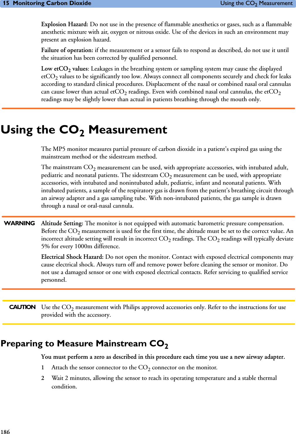 15 Monitoring Carbon Dioxide Using the CO2 Measurement186Explosion Hazard: Do not use in the presence of flammable anesthetics or gases, such as a flammable anesthetic mixture with air, oxygen or nitrous oxide. Use of the devices in such an environment may present an explosion hazard.Failure of operation: if the measurement or a sensor fails to respond as described, do not use it until the situation has been corrected by qualified personnel.Low etCO2 values: Leakages in the breathing system or sampling system may cause the displayed etCO2 values to be significantly too low. Always connect all components securely and check for leaks according to standard clinical procedures. Displacement of the nasal or combined nasal oral cannulas can cause lower than actual etCO2 readings. Even with combined nasal oral cannulas, the etCO2 readings may be slightly lower than actual in patients breathing through the mouth only.Using the CO2 MeasurementThe MP5 monitor measures partial pressure of carbon dioxide in a patient’s expired gas using the mainstream method or the sidestream method.The mainstream CO2 measurement can be used, with appropriate accessories, with intubated adult, pediatric and neonatal patients. The sidestream CO2 measurement can be used, with appropriate accessories, with intubated and nonintubated adult, pediatric, infant and neonatal patients. With intubated patients, a sample of the respiratory gas is drawn from the patient’s breathing circuit through an airway adapter and a gas sampling tube. With non-intubated patients, the gas sample is drawn through a nasal or oral-nasal cannula.WARNING Altitude Setting: The monitor is not equipped with automatic barometric pressure compensation. Before the CO2 measurement is used for the first time, the altitude must be set to the correct value. An incorrect altitude setting will result in incorrect CO2 readings. The CO2 readings will typically deviate 5% for every 1000m difference.Electrical Shock Hazard: Do not open the monitor. Contact with exposed electrical components may cause electrical shock. Always turn off and remove power before cleaning the sensor or monitor. Do not use a damaged sensor or one with exposed electrical contacts. Refer servicing to qualified service personnel.CAUTION Use the CO2 measurement with Philips approved accessories only. Refer to the instructions for use provided with the accessory.Preparing to Measure Mainstream CO2You must perform a zero as described in this procedure each time you use a new airway adapter.1Attach the sensor connector to the CO2 connector on the monitor. 2Wait 2 minutes, allowing the sensor to reach its operating temperature and a stable thermal condition.