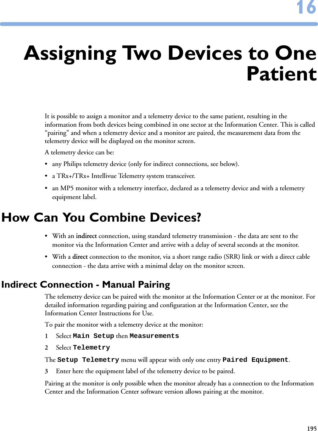 1951616Assigning Two Devices to OnePatientIt is possible to assign a monitor and a telemetry device to the same patient, resulting in the information from both devices being combined in one sector at the Information Center. This is called “pairing” and when a telemetry device and a monitor are paired, the measurement data from the telemetry device will be displayed on the monitor screen. A telemetry device can be:• any Philips telemetry device (only for indirect connections, see below).• a TRx+/TRx+ Intellivue Telemetry system transceiver.• an MP5 monitor with a telemetry interface, declared as a telemetry device and with a telemetry equipment label.How Can You Combine Devices?•With an indirect connection, using standard telemetry transmission - the data are sent to the monitor via the Information Center and arrive with a delay of several seconds at the monitor. •With a direct connection to the monitor, via a short range radio (SRR) link or with a direct cable connection - the data arrive with a minimal delay on the monitor screen.Indirect Connection - Manual PairingThe telemetry device can be paired with the monitor at the Information Center or at the monitor. For detailed information regarding pairing and configuration at the Information Center, see the Information Center Instructions for Use.To pair the monitor with a telemetry device at the monitor:1Select Main Setup then Measurements 2Select Telemetry The Setup Telemetry menu will appear with only one entry Paired Equipment.3Enter here the equipment label of the telemetry device to be paired. Pairing at the monitor is only possible when the monitor already has a connection to the Information Center and the Information Center software version allows pairing at the monitor.