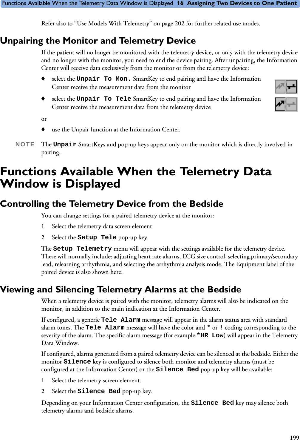 Functions Available When the Telemetry Data Window is Displayed 16 Assigning Two Devices to One Patient199Refer also to “Use Models With Telemetry” on page 202 for further related use modes.Unpairing the Monitor and Telemetry DeviceIf the patient will no longer be monitored with the telemetry device, or only with the telemetry device and no longer with the monitor, you need to end the device pairing. After unpairing, the Information Center will receive data exclusively from the monitor or from the telemetry device:♦select the Unpair To Mon. SmartKey to end pairing and have the Information Center receive the measurement data from the monitor ♦select the Unpair To Tele SmartKey to end pairing and have the Information Center receive the measurement data from the telemetry deviceor ♦use the Unpair function at the Information Center.NOTE The Unpair SmartKeys and pop-up keys appear only on the monitor which is directly involved in pairing.Functions Available When the Telemetry Data Window is DisplayedControlling the Telemetry Device from the BedsideYou can change settings for a paired telemetry device at the monitor:1Select the telemetry data screen element 2Select the Setup Tele pop-up key The Setup Telemetry menu will appear with the settings available for the telemetry device. These will normally include: adjusting heart rate alarms, ECG size control, selecting primary/secondary lead, relearning arrhythmia, and selecting the arrhythmia analysis mode. The Equipment label of the paired device is also shown here. Viewing and Silencing Telemetry Alarms at the BedsideWhen a telemetry device is paired with the monitor, telemetry alarms will also be indicated on the monitor, in addition to the main indication at the Information Center. If configured, a generic Tele Alarm message will appear in the alarm status area with standard alarm tones. The Tele Alarm message will have the color and * or !coding corresponding to the severity of the alarm. The specific alarm message (for example *HR Low) will appear in the Telemetry Data Window. If configured, alarms generated from a paired telemetry device can be silenced at the bedside. Either the monitor Silence key is configured to silence both monitor and telemetry alarms (must be configured at the Information Center) or the Silence Bed pop-up key will be available:1Select the telemetry screen element. 2Select the Silence Bed pop-up key.Depending on your Information Center configuration, the Silence Bed key may silence both telemetry alarms and bedside alarms.