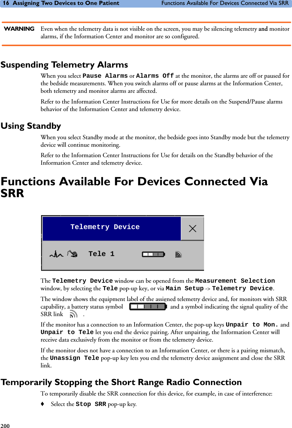 16 Assigning Two Devices to One Patient Functions Available For Devices Connected Via SRR200WARNING Even when the telemetry data is not visible on the screen, you may be silencing telemetry and monitor alarms, if the Information Center and monitor are so configured.Suspending Telemetry AlarmsWhen you select Pause Alarms or Alarms Off at the monitor, the alarms are off or paused for the bedside measurements. When you switch alarms off or pause alarms at the Information Center, both telemetry and monitor alarms are affected.Refer to the Information Center Instructions for Use for more details on the Suspend/Pause alarms behavior of the Information Center and telemetry device. Using StandbyWhen you select Standby mode at the monitor, the bedside goes into Standby mode but the telemetry device will continue monitoring. Refer to the Information Center Instructions for Use for details on the Standby behavior of the Information Center and telemetry device. Functions Available For Devices Connected Via SRRThe Telemetry Device window can be opened from the Measurement Selection window, by selecting the Tele pop-up key, or via Main Setup -&gt; Telemetry Device.The window shows the equipment label of the assigned telemetry device and, for monitors with SRR capability, a battery status symbol   and a symbol indicating the signal quality of the SRR link  . If the monitor has a connection to an Information Center, the pop-up keys Unpair to Mon. and Unpair to Tele let you end the device pairing. After unpairing, the Information Center will receive data exclusively from the monitor or from the telemetry device.If the monitor does not have a connection to an Information Center, or there is a pairing mismatch, the Unassign Tele pop-up key lets you end the telemetry device assignment and close the SRR link.Temporarily Stopping the Short Range Radio ConnectionTo temporarily disable the SRR connection for this device, for example, in case of interference:♦Select the Stop SRR pop-up key.Telemetry DeviceTele 1