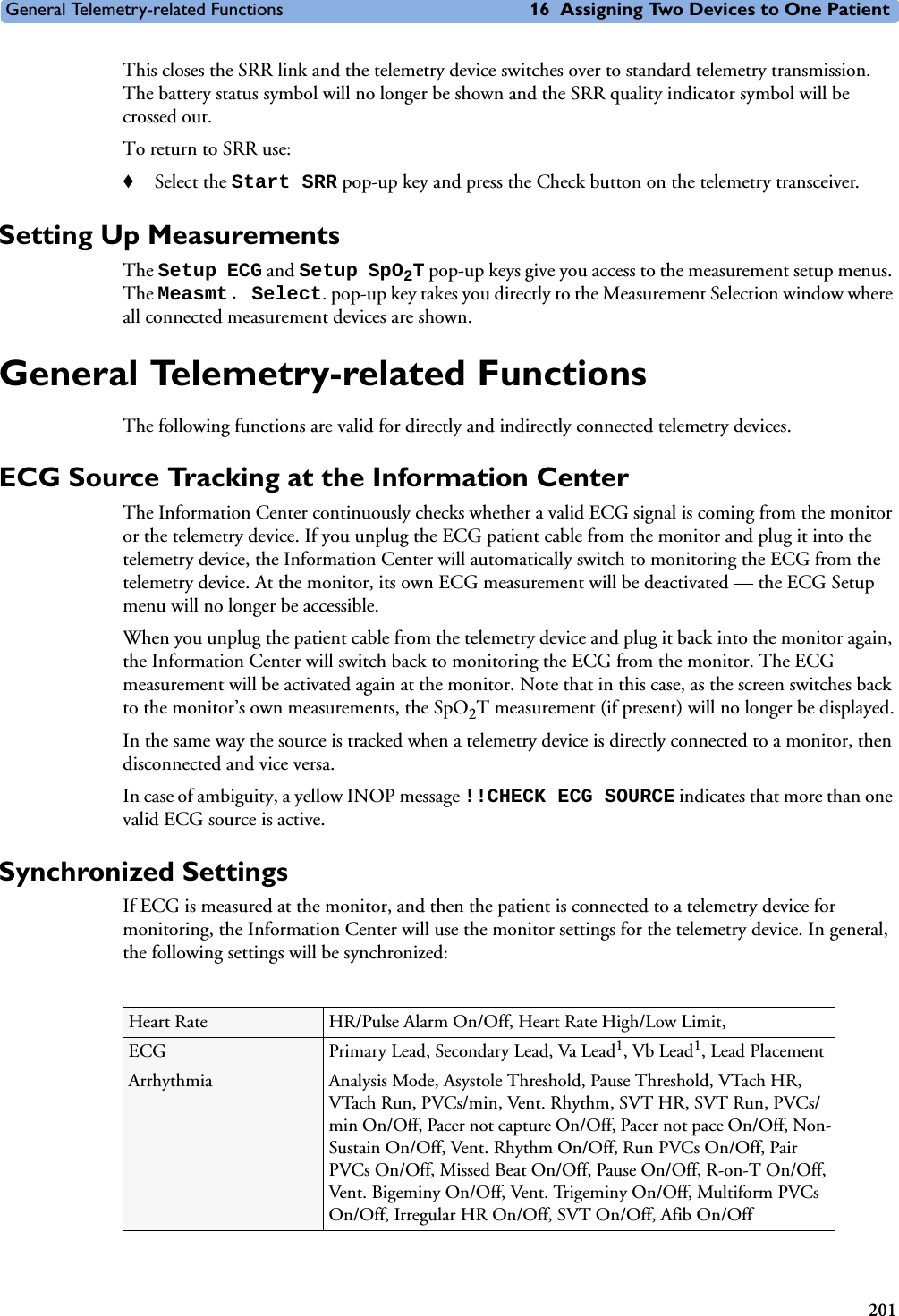 General Telemetry-related Functions 16 Assigning Two Devices to One Patient201This closes the SRR link and the telemetry device switches over to standard telemetry transmission. The battery status symbol will no longer be shown and the SRR quality indicator symbol will be crossed out.To return to SRR use:♦Select the Start SRR pop-up key and press the Check button on the telemetry transceiver.Setting Up MeasurementsThe Setup ECG and Setup SpO2T pop-up keys give you access to the measurement setup menus. The Measmt. Select. pop-up key takes you directly to the Measurement Selection window where all connected measurement devices are shown.General Telemetry-related FunctionsThe following functions are valid for directly and indirectly connected telemetry devices.ECG Source Tracking at the Information CenterThe Information Center continuously checks whether a valid ECG signal is coming from the monitor or the telemetry device. If you unplug the ECG patient cable from the monitor and plug it into the telemetry device, the Information Center will automatically switch to monitoring the ECG from the telemetry device. At the monitor, its own ECG measurement will be deactivated — the ECG Setup menu will no longer be accessible.When you unplug the patient cable from the telemetry device and plug it back into the monitor again, the Information Center will switch back to monitoring the ECG from the monitor. The ECG measurement will be activated again at the monitor. Note that in this case, as the screen switches back to the monitor’s own measurements, the SpO2T measurement (if present) will no longer be displayed.In the same way the source is tracked when a telemetry device is directly connected to a monitor, then disconnected and vice versa. In case of ambiguity, a yellow INOP message !!CHECK ECG SOURCE indicates that more than one valid ECG source is active. Synchronized SettingsIf ECG is measured at the monitor, and then the patient is connected to a telemetry device for monitoring, the Information Center will use the monitor settings for the telemetry device. In general, the following settings will be synchronized:Heart Rate HR/Pulse Alarm On/Off, Heart Rate High/Low Limit, ECG Primary Lead, Secondary Lead, Va Lead1, Vb Lead1, Lead PlacementArrhythmia Analysis Mode, Asystole Threshold, Pause Threshold, VTach HR, VTach Run, PVCs/min, Vent. Rhythm, SVT HR, SVT Run, PVCs/min On/Off, Pacer not capture On/Off, Pacer not pace On/Off, Non-Sustain On/Off, Vent. Rhythm On/Off, Run PVCs On/Off, Pair PVCs On/Off, Missed Beat On/Off, Pause On/Off, R-on-T On/Off, Vent. Bigeminy On/Off, Vent. Trigeminy On/Off, Multiform PVCs On/Off, Irregular HR On/Off, SVT On/Off, Afib On/Off