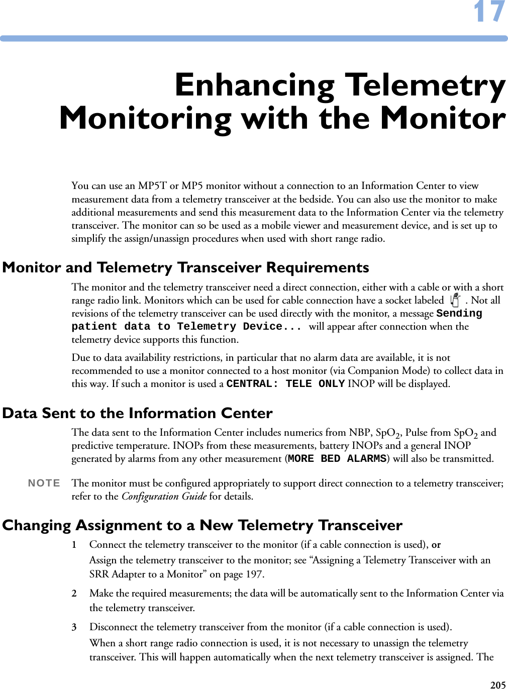 2051717Enhancing TelemetryMonitoring with the MonitorYou can use an MP5T or MP5 monitor without a connection to an Information Center to view measurement data from a telemetry transceiver at the bedside. You can also use the monitor to make additional measurements and send this measurement data to the Information Center via the telemetry transceiver. The monitor can so be used as a mobile viewer and measurement device, and is set up to simplify the assign/unassign procedures when used with short range radio. Monitor and Telemetry Transceiver RequirementsThe monitor and the telemetry transceiver need a direct connection, either with a cable or with a short range radio link. Monitors which can be used for cable connection have a socket labeled  . Not all revisions of the telemetry transceiver can be used directly with the monitor, a message Sending patient data to Telemetry Device... will appear after connection when the telemetry device supports this function. Due to data availability restrictions, in particular that no alarm data are available, it is not recommended to use a monitor connected to a host monitor (via Companion Mode) to collect data in this way. If such a monitor is used a CENTRAL: TELE ONLY INOP will be displayed. Data Sent to the Information CenterThe data sent to the Information Center includes numerics from NBP, SpO2, Pulse from SpO2 and predictive temperature. INOPs from these measurements, battery INOPs and a general INOP generated by alarms from any other measurement (MORE BED ALARMS) will also be transmitted.NOTE The monitor must be configured appropriately to support direct connection to a telemetry transceiver; refer to the Configuration Guide for details.Changing Assignment to a New Telemetry Transceiver1Connect the telemetry transceiver to the monitor (if a cable connection is used), or Assign the telemetry transceiver to the monitor; see “Assigning a Telemetry Transceiver with an SRR Adapter to a Monitor” on page 197. 2Make the required measurements; the data will be automatically sent to the Information Center via the telemetry transceiver. 3Disconnect the telemetry transceiver from the monitor (if a cable connection is used). When a short range radio connection is used, it is not necessary to unassign the telemetry transceiver. This will happen automatically when the next telemetry transceiver is assigned. The 