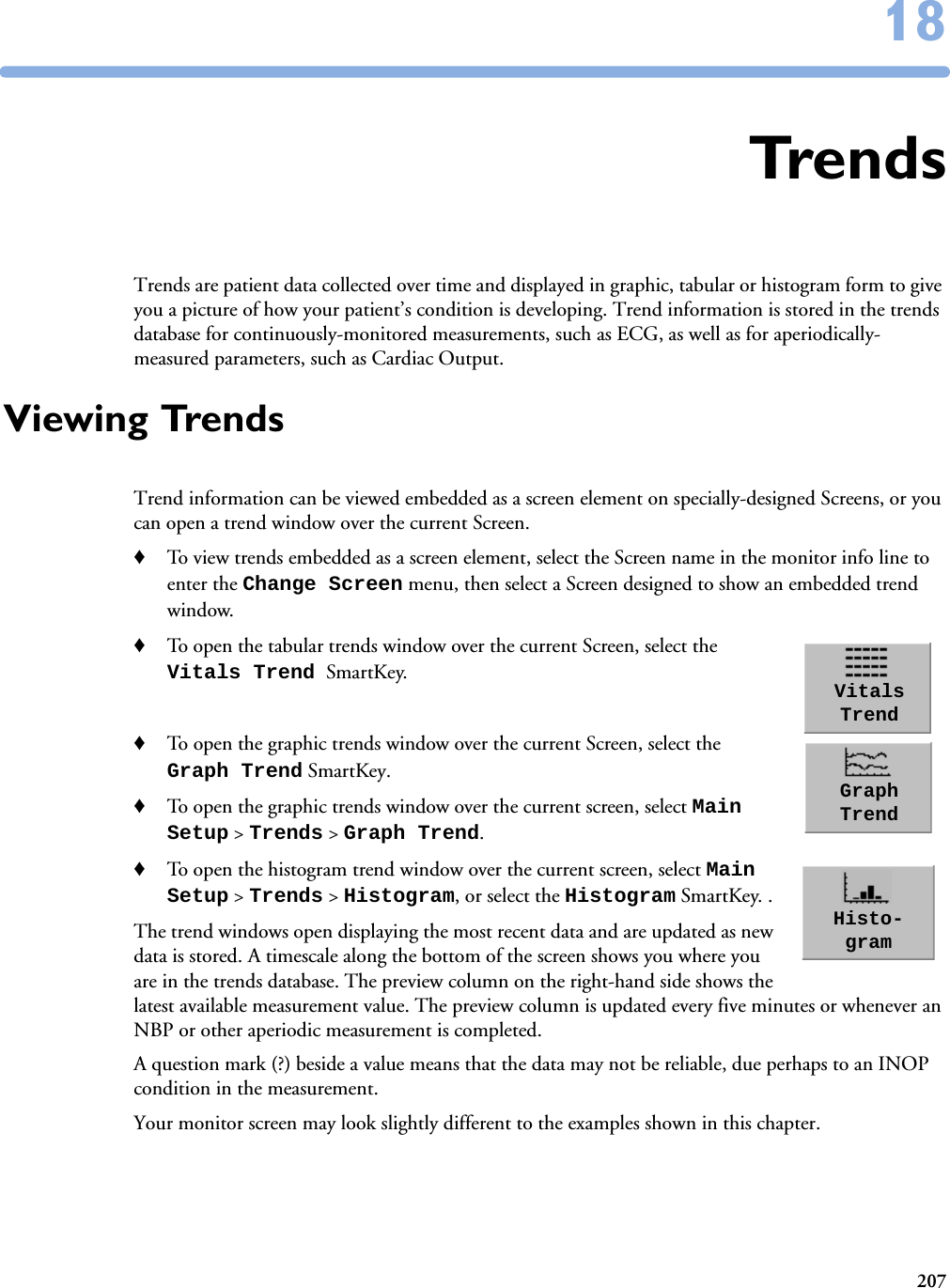 2071818TrendsTrends are patient data collected over time and displayed in graphic, tabular or histogram form to give you a picture of how your patient’s condition is developing. Trend information is stored in the trends database for continuously-monitored measurements, such as ECG, as well as for aperiodically-measured parameters, such as Cardiac Output.Viewing TrendsTrend information can be viewed embedded as a screen element on specially-designed Screens, or you can open a trend window over the current Screen. ♦To view trends embedded as a screen element, select the Screen name in the monitor info line to enter the Change Screen menu, then select a Screen designed to show an embedded trend window. ♦To open the tabular trends window over the current Screen, select the Vitals Trend SmartKey. ♦To open the graphic trends window over the current Screen, select the Graph Trend SmartKey.♦To open the graphic trends window over the current screen, select Main Setup &gt; Trends &gt; Graph Trend.♦To open the histogram trend window over the current screen, select Main Setup &gt; Trends &gt; Histogram, or select the Histogram SmartKey. .The trend windows open displaying the most recent data and are updated as new data is stored. A timescale along the bottom of the screen shows you where you are in the trends database. The preview column on the right-hand side shows the latest available measurement value. The preview column is updated every five minutes or whenever an NBP or other aperiodic measurement is completed. A question mark (?) beside a value means that the data may not be reliable, due perhaps to an INOP condition in the measurement. Your monitor screen may look slightly different to the examples shown in this chapter.Vitals TrendGraph TrendHisto-gram