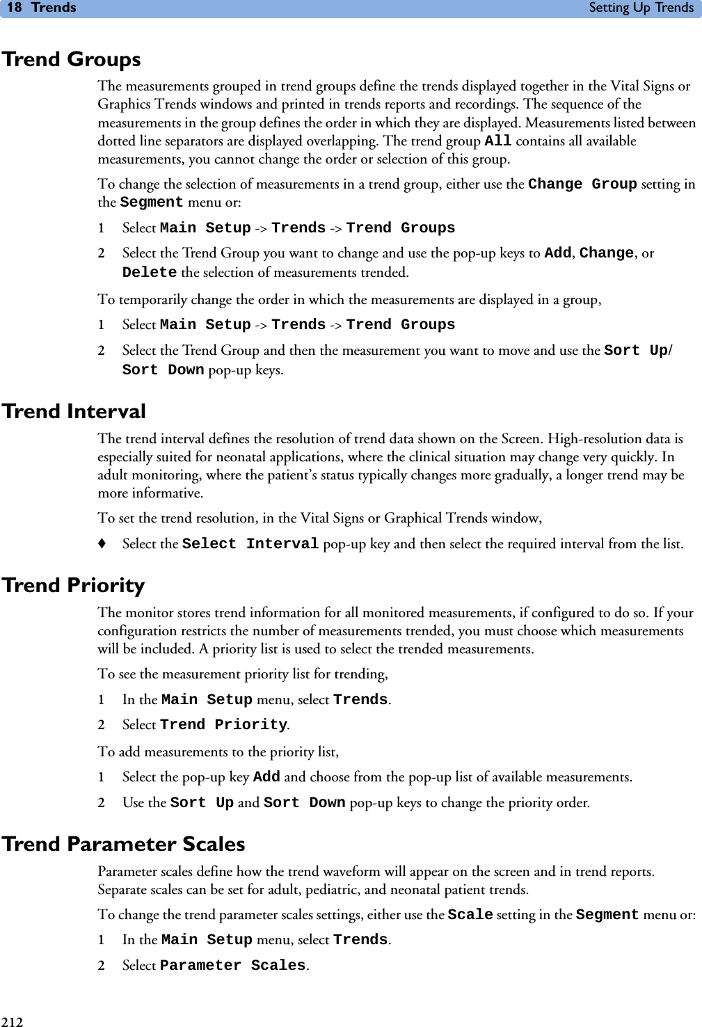 18 Trends Setting Up Trends212Trend GroupsThe measurements grouped in trend groups define the trends displayed together in the Vital Signs or Graphics Trends windows and printed in trends reports and recordings. The sequence of the measurements in the group defines the order in which they are displayed. Measurements listed between dotted line separators are displayed overlapping. The trend group All contains all available measurements, you cannot change the order or selection of this group. To change the selection of measurements in a trend group, either use the Change Group setting in the Segment menu or:1Select Main Setup -&gt; Trends -&gt; Trend Groups2Select the Trend Group you want to change and use the pop-up keys to Add, Change, or Delete the selection of measurements trended. To temporarily change the order in which the measurements are displayed in a group, 1Select Main Setup -&gt; Trends -&gt; Trend Groups2Select the Trend Group and then the measurement you want to move and use the Sort Up/Sort Down pop-up keys. Trend Interval The trend interval defines the resolution of trend data shown on the Screen. High-resolution data is especially suited for neonatal applications, where the clinical situation may change very quickly. In adult monitoring, where the patient’s status typically changes more gradually, a longer trend may be more informative. To set the trend resolution, in the Vital Signs or Graphical Trends window, ♦Select the Select Interval pop-up key and then select the required interval from the list. Trend PriorityThe monitor stores trend information for all monitored measurements, if configured to do so. If your configuration restricts the number of measurements trended, you must choose which measurements will be included. A priority list is used to select the trended measurements. To see the measurement priority list for trending, 1In the Main Setup menu, select Trends.2Select Trend Priority. To add measurements to the priority list, 1Select the pop-up key Add and choose from the pop-up list of available measurements. 2Use the Sort Up and Sort Down pop-up keys to change the priority order. Trend Parameter ScalesParameter scales define how the trend waveform will appear on the screen and in trend reports. Separate scales can be set for adult, pediatric, and neonatal patient trends. To change the trend parameter scales settings, either use the Scale setting in the Segment menu or: 1In the Main Setup menu, select Trends.2Select Parameter Scales. 