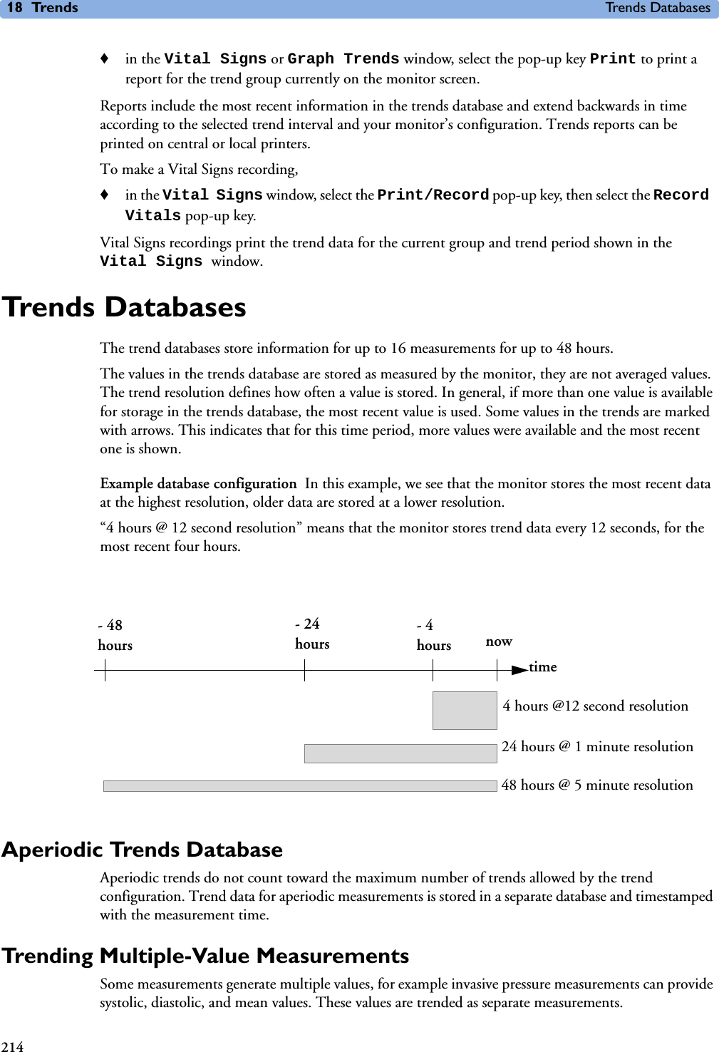 18 Trends Trends Databases214♦in the Vital Signs or Graph Trends window, select the pop-up key Print to print a report for the trend group currently on the monitor screen. Reports include the most recent information in the trends database and extend backwards in time according to the selected trend interval and your monitor’s configuration. Trends reports can be printed on central or local printers. To make a Vital Signs recording,♦in the Vital Signs window, select the Print/Record pop-up key, then select the Record Vitals pop-up key.Vital Signs recordings print the trend data for the current group and trend period shown in the Vital Signs window. Trends DatabasesThe trend databases store information for up to 16 measurements for up to 48 hours.The values in the trends database are stored as measured by the monitor, they are not averaged values. The trend resolution defines how often a value is stored. In general, if more than one value is available for storage in the trends database, the most recent value is used. Some values in the trends are marked with arrows. This indicates that for this time period, more values were available and the most recent one is shown.Example database configuration In this example, we see that the monitor stores the most recent data at the highest resolution, older data are stored at a lower resolution. “4 hours @ 12 second resolution” means that the monitor stores trend data every 12 seconds, for the most recent four hours. Aperiodic Trends DatabaseAperiodic trends do not count toward the maximum number of trends allowed by the trend configuration. Trend data for aperiodic measurements is stored in a separate database and timestamped with the measurement time. Trending Multiple-Value MeasurementsSome measurements generate multiple values, for example invasive pressure measurements can provide systolic, diastolic, and mean values. These values are trended as separate measurements.- 48 hours- 24 hours- 4 hours nowtime4 hours @12 second resolution24 hours @ 1 minute resolution48 hours @ 5 minute resolution