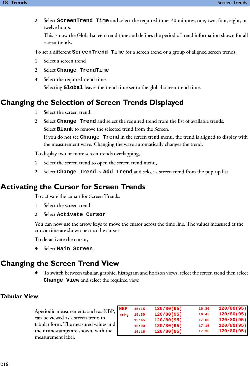 18 Trends Screen Trends2162Select ScreenTrend Time and select the required time: 30 minutes, one, two, four, eight, or twelve hours.This is now the Global screen trend time and defines the period of trend information shown for all screen trends. To set a different ScreenTrend Time for a screen trend or a group of aligned screen trends,1Select a screen trend2Select Change TrendTime3Select the required trend time.Selecting Global leaves the trend time set to the global screen trend time. Changing the Selection of Screen Trends Displayed1Select the screen trend.2Select Change Trend and select the required trend from the list of available trends.Select Blank to remove the selected trend from the Screen. If you do not see Change Trend in the screen trend menu, the trend is aligned to display with the measurement wave. Changing the wave automatically changes the trend. To display two or more screen trends overlapping, 1Select the screen trend to open the screen trend menu, 2Select Change Trend -&gt; Add Trend and select a screen trend from the pop-up list. Activating the Cursor for Screen TrendsTo activate the cursor for Screen Trends:1Select the screen trend.2Select Activate CursorYou can now use the arrow keys to move the cursor across the time line. The values measured at the cursor time are shown next to the cursor. To de-activate the cursor,♦Select Main Screen.Changing the Screen Trend View ♦To switch between tabular, graphic, histogram and horizon views, select the screen trend then select Change View and select the required view. Tabular ViewAperiodic measurements such as NBP, can be viewed as a screen trend in tabular form. The measured values and their timestamps are shown, with the measurement label.16:30 120/80(95)16:45 120/80(95)17:00 120/80(95)17:15 120/80(95)17:30 120/80(95)15:15 120/80(95)15:30 120/80(95)15:45 120/80(95)16:00 120/80(95)16:15 120/80(95)NBPmmHg
