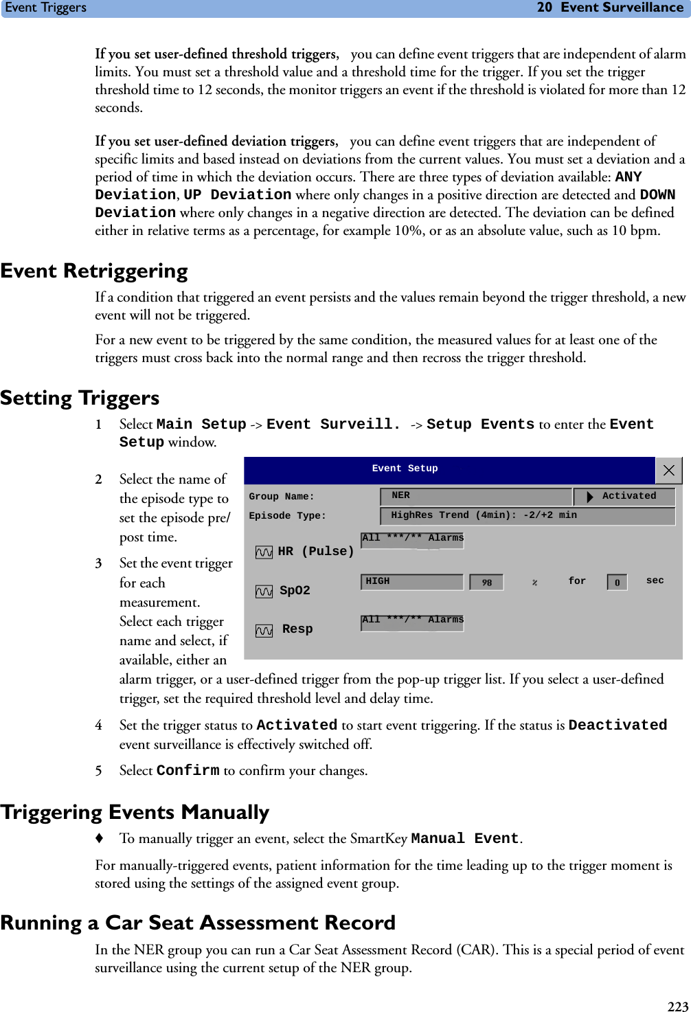 Event Triggers 20 Event Surveillance223If you set user-defined threshold triggers,  you can define event triggers that are independent of alarm limits. You must set a threshold value and a threshold time for the trigger. If you set the trigger threshold time to 12 seconds, the monitor triggers an event if the threshold is violated for more than 12 seconds.If you set user-defined deviation triggers,  you can define event triggers that are independent of specific limits and based instead on deviations from the current values. You must set a deviation and a period of time in which the deviation occurs. There are three types of deviation available: ANY Deviation, UP Deviation where only changes in a positive direction are detected and DOWN Deviation where only changes in a negative direction are detected. The deviation can be defined either in relative terms as a percentage, for example 10%, or as an absolute value, such as 10 bpm. Event RetriggeringIf a condition that triggered an event persists and the values remain beyond the trigger threshold, a new event will not be triggered.For a new event to be triggered by the same condition, the measured values for at least one of the triggers must cross back into the normal range and then recross the trigger threshold.Setting Triggers 1Select Main Setup -&gt; Event Surveill. -&gt; Setup Events to enter the Event Setup window.2Select the name of the episode type to set the episode pre/post time.3Set the event trigger for each measurement. Select each trigger name and select, if available, either an alarm trigger, or a user-defined trigger from the pop-up trigger list. If you select a user-defined trigger, set the required threshold level and delay time. 4Set the trigger status to Activated to start event triggering. If the status is Deactivated event surveillance is effectively switched off.5Select Confirm to confirm your changes.Triggering Events Manually ♦To manually trigger an event, select the SmartKey Manual Event.For manually-triggered events, patient information for the time leading up to the trigger moment is stored using the settings of the assigned event group. Running a Car Seat Assessment RecordIn the NER group you can run a Car Seat Assessment Record (CAR). This is a special period of event surveillance using the current setup of the NER group. Group Name:Episode Type:NERHighRes Trend (4min): -2/+2 minAll ***/** AlarmsHIGHAll ***/** AlarmsHR (Pulse)SpO2RespEvent SetupActivatedfor sec