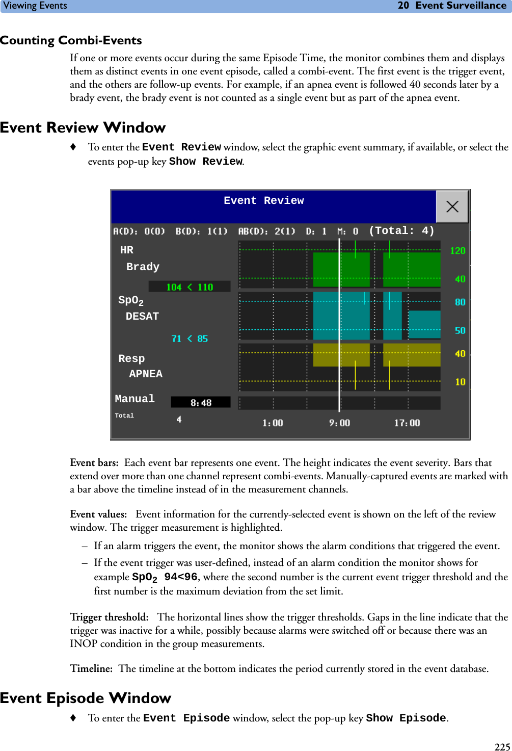 Viewing Events 20 Event Surveillance225Counting Combi-EventsIf one or more events occur during the same Episode Time, the monitor combines them and displays them as distinct events in one event episode, called a combi-event. The first event is the trigger event, and the others are follow-up events. For example, if an apnea event is followed 40 seconds later by a brady event, the brady event is not counted as a single event but as part of the apnea event. Event Review Window♦To enter the Event Review window, select the graphic event summary, if available, or select the events pop-up key Show Review. Event bars: Each event bar represents one event. The height indicates the event severity. Bars that extend over more than one channel represent combi-events. Manually-captured events are marked with a bar above the timeline instead of in the measurement channels. Event values:  Event information for the currently-selected event is shown on the left of the review window. The trigger measurement is highlighted. – If an alarm triggers the event, the monitor shows the alarm conditions that triggered the event. – If the event trigger was user-defined, instead of an alarm condition the monitor shows for example SpO294&lt;96, where the second number is the current event trigger threshold and the first number is the maximum deviation from the set limit. Trigger threshold:  The horizontal lines show the trigger thresholds. Gaps in the line indicate that the trigger was inactive for a while, possibly because alarms were switched off or because there was an INOP condition in the group measurements.Timeline: The timeline at the bottom indicates the period currently stored in the event database.Event Episode Window ♦To enter the Event Episode window, select the pop-up key Show Episode.HR Event Review(Total: 4)SpO2 Resp ManualTotalBradyDESATAPNEA