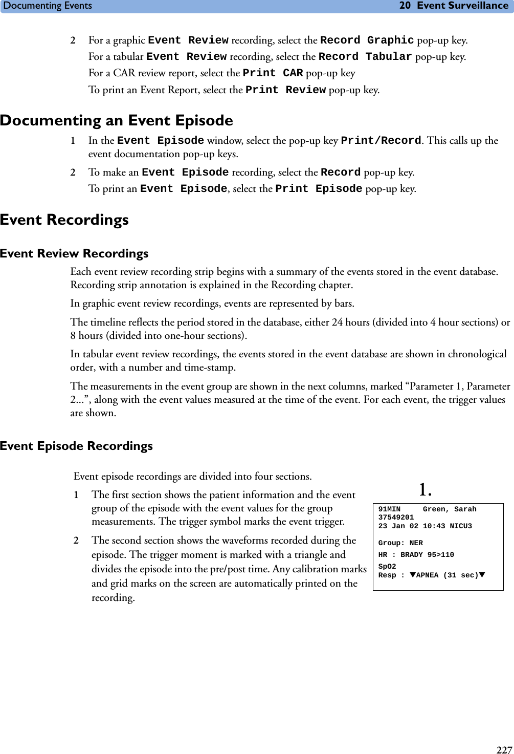 Documenting Events 20 Event Surveillance2272For a graphic Event Review recording, select the Record Graphic pop-up key.For a tabular Event Review recording, select the Record Tabular pop-up key.For a CAR review report, select the Print CAR pop-up keyTo print an Event Report, select the Print Review pop-up key.Documenting an Event Episode1In the Event Episode window, select the pop-up key Print/Record. This calls up the event documentation pop-up keys.2To mak e a n  Event Episode recording, select the Record pop-up key.To pri n t an Event Episode, select the Print Episode pop-up key.Event RecordingsEvent Review RecordingsEach event review recording strip begins with a summary of the events stored in the event database. Recording strip annotation is explained in the Recording chapter.In graphic event review recordings, events are represented by bars. The timeline reflects the period stored in the database, either 24 hours (divided into 4 hour sections) or 8 hours (divided into one-hour sections). In tabular event review recordings, the events stored in the event database are shown in chronological order, with a number and time-stamp. The measurements in the event group are shown in the next columns, marked “Parameter 1, Parameter 2...”, along with the event values measured at the time of the event. For each event, the trigger values are shown.Event Episode RecordingsEvent episode recordings are divided into four sections. 1The first section shows the patient information and the event group of the episode with the event values for the group measurements. The trigger symbol marks the event trigger.2The second section shows the waveforms recorded during the episode. The trigger moment is marked with a triangle and divides the episode into the pre/post time. Any calibration marks and grid marks on the screen are automatically printed on the recording. 91MIN     Green, Sarah  3754920123 Jan 02 10:43 NICU3Group: NERHR : BRADY 95&gt;110SpO2 Resp : ▼APNEA (31 sec)▼1.