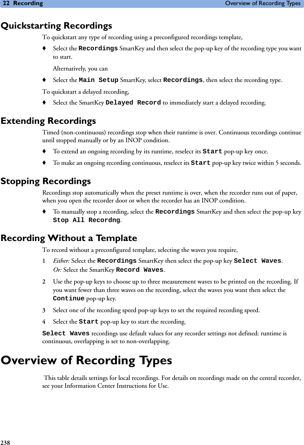 22 Recording Overview of Recording Types238Quickstarting RecordingsTo quickstart any type of recording using a preconfigured recordings template, ♦Select the Recordings SmartKey and then select the pop-up key of the recording type you want to start. Alternatively, you can ♦Select the Main Setup SmartKey, select Recordings, then select the recording type.To quickstart a delayed recording, ♦Select the SmartKey Delayed Record to immediately start a delayed recording. Extending RecordingsTimed (non-continuous) recordings stop when their runtime is over. Continuous recordings continue until stopped manually or by an INOP condition.♦To extend an ongoing recording by its runtime, reselect its Start pop-up key once.♦To make an ongoing recording continuous, reselect its Start pop-up key twice within 5 seconds. Stopping Recordings Recordings stop automatically when the preset runtime is over, when the recorder runs out of paper, when you open the recorder door or when the recorder has an INOP condition.♦To manually stop a recording, select the Recordings SmartKey and then select the pop-up key Stop All Recordng.Recording Without a TemplateTo record without a preconfigured template, selecting the waves you require,1Either: Select the Recordings SmartKey then select the pop-up key Select Waves.Or: Select the SmartKey Record Waves.2Use the pop-up keys to choose up to three measurement waves to be printed on the recording. If you want fewer than three waves on the recording, select the waves you want then select the Continue pop-up key.3Select one of the recording speed pop-up keys to set the required recording speed. 4Select the Start pop-up key to start the recording.Select Waves recordings use default values for any recorder settings not defined: runtime is continuous, overlapping is set to non-overlapping. Overview of Recording Types This table details settings for local recordings. For details on recordings made on the central recorder, see your Information Center Instructions for Use. 
