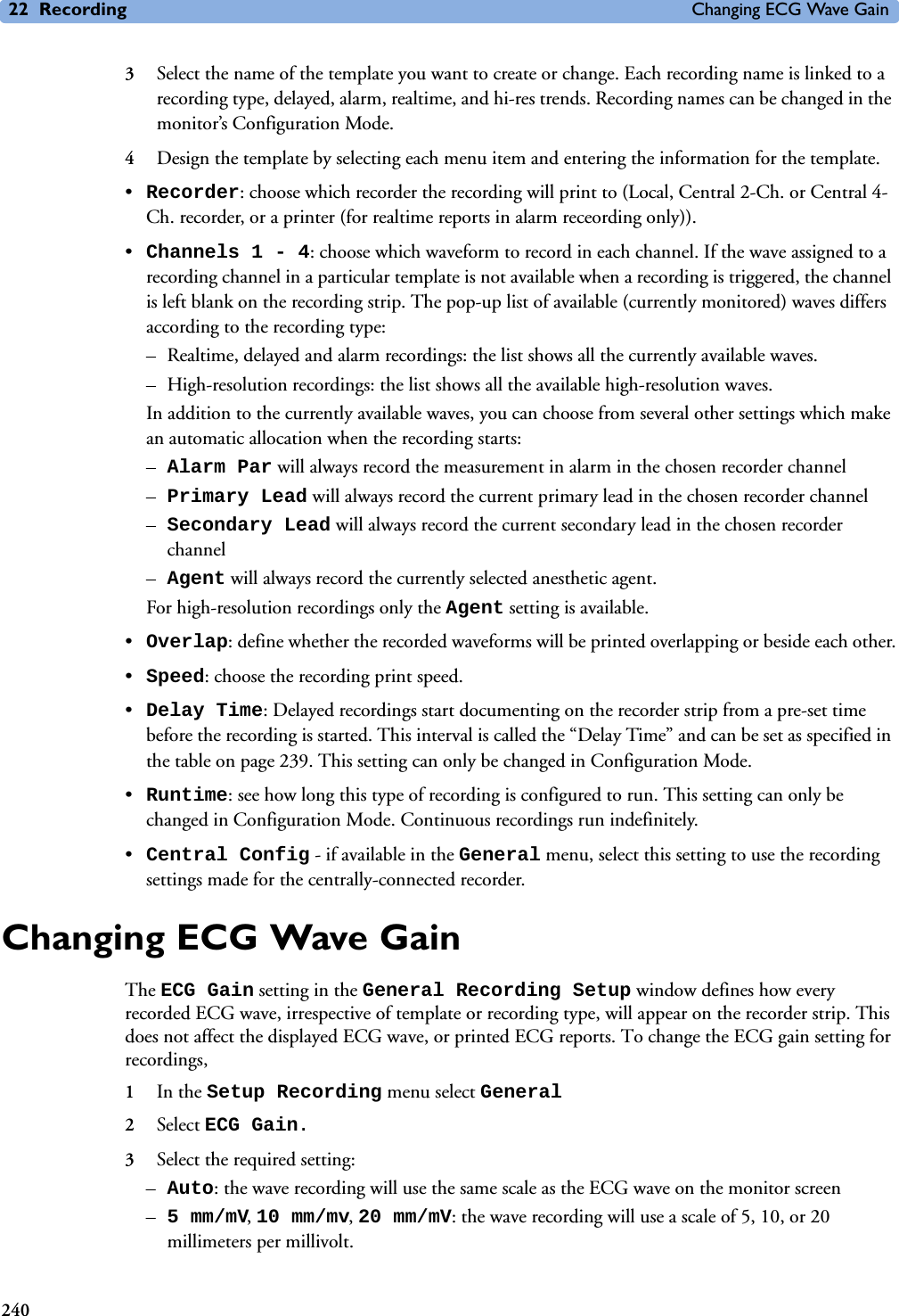 22 Recording Changing ECG Wave Gain2403Select the name of the template you want to create or change. Each recording name is linked to a recording type, delayed, alarm, realtime, and hi-res trends. Recording names can be changed in the monitor’s Configuration Mode.4Design the template by selecting each menu item and entering the information for the template. •Recorder: choose which recorder the recording will print to (Local, Central 2-Ch. or Central 4-Ch. recorder, or a printer (for realtime reports in alarm receording only)). •Channels 1 - 4: choose which waveform to record in each channel. If the wave assigned to a recording channel in a particular template is not available when a recording is triggered, the channel is left blank on the recording strip. The pop-up list of available (currently monitored) waves differs according to the recording type: – Realtime, delayed and alarm recordings: the list shows all the currently available waves. – High-resolution recordings: the list shows all the available high-resolution waves.In addition to the currently available waves, you can choose from several other settings which make an automatic allocation when the recording starts:–Alarm Par will always record the measurement in alarm in the chosen recorder channel–Primary Lead will always record the current primary lead in the chosen recorder channel–Secondary Lead will always record the current secondary lead in the chosen recorder channel–Agent will always record the currently selected anesthetic agent.For high-resolution recordings only the Agent setting is available.•Overlap: define whether the recorded waveforms will be printed overlapping or beside each other.•Speed: choose the recording print speed.•Delay Time: Delayed recordings start documenting on the recorder strip from a pre-set time before the recording is started. This interval is called the “Delay Time” and can be set as specified in the table on page 239. This setting can only be changed in Configuration Mode.•Runtime: see how long this type of recording is configured to run. This setting can only be changed in Configuration Mode. Continuous recordings run indefinitely.•Central Config - if available in the General menu, select this setting to use the recording settings made for the centrally-connected recorder.Changing ECG Wave GainThe ECG Gain setting in the General Recording Setup window defines how every recorded ECG wave, irrespective of template or recording type, will appear on the recorder strip. This does not affect the displayed ECG wave, or printed ECG reports. To change the ECG gain setting for recordings, 1In the Setup Recording menu select General 2Select ECG Gain.3Select the required setting:–Auto: the wave recording will use the same scale as the ECG wave on the monitor screen–5 mm/mV, 10 mm/mv, 20 mm/mV: the wave recording will use a scale of 5, 10, or 20 millimeters per millivolt.