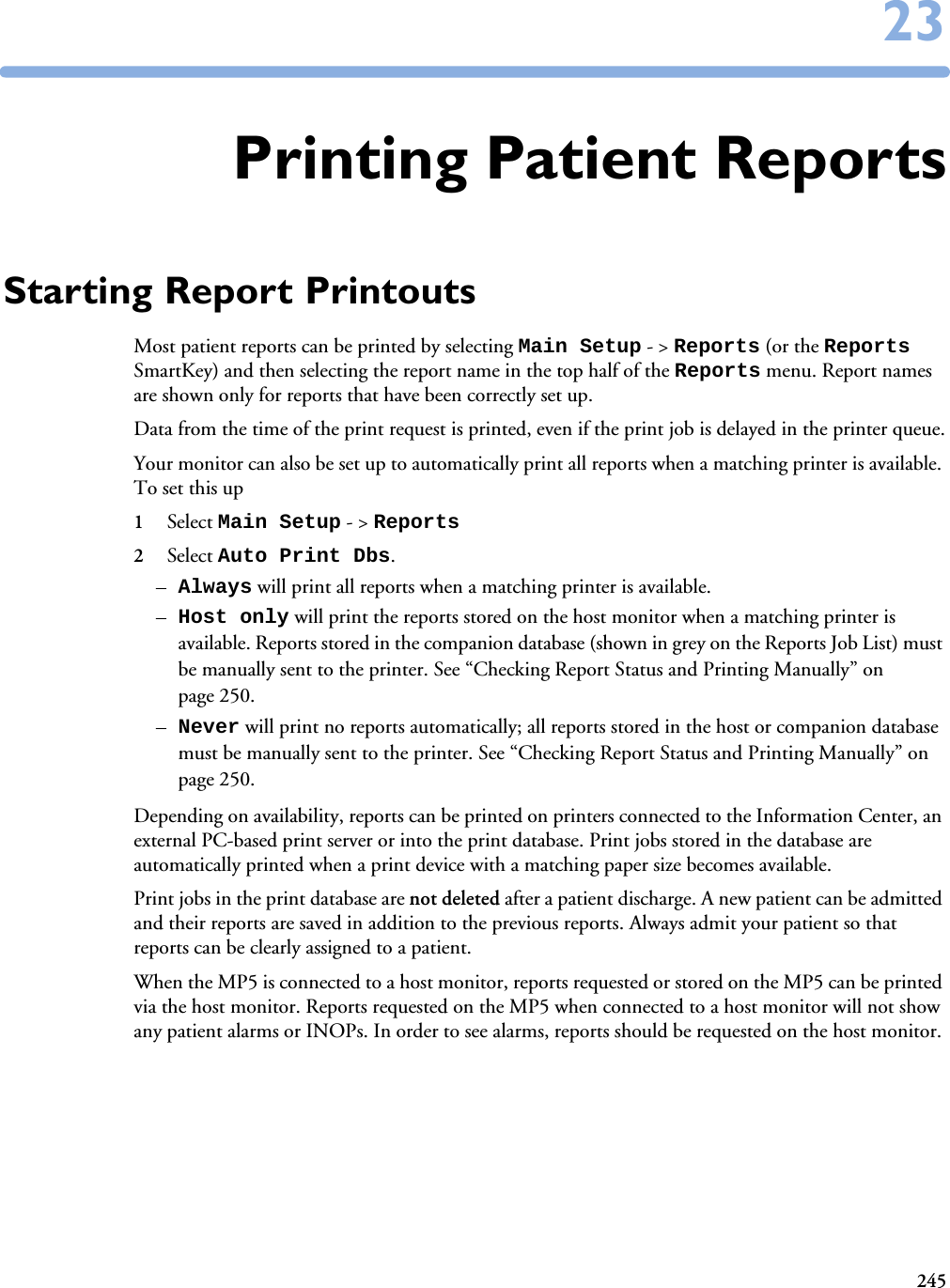 2452323Printing Patient ReportsStarting Report PrintoutsMost patient reports can be printed by selecting Main Setup - &gt; Reports (or the Reports SmartKey) and then selecting the report name in the top half of the Reports menu. Report names are shown only for reports that have been correctly set up. Data from the time of the print request is printed, even if the print job is delayed in the printer queue.Your monitor can also be set up to automatically print all reports when a matching printer is available. To set this up 1Select Main Setup - &gt; Reports 2Select Auto Print Dbs. –Always will print all reports when a matching printer is available. –Host only will print the reports stored on the host monitor when a matching printer is available. Reports stored in the companion database (shown in grey on the Reports Job List) must be manually sent to the printer. See “Checking Report Status and Printing Manually” on page 250.–Never will print no reports automatically; all reports stored in the host or companion database must be manually sent to the printer. See “Checking Report Status and Printing Manually” on page 250.Depending on availability, reports can be printed on printers connected to the Information Center, an external PC-based print server or into the print database. Print jobs stored in the database are automatically printed when a print device with a matching paper size becomes available. Print jobs in the print database are not deleted after a patient discharge. A new patient can be admitted and their reports are saved in addition to the previous reports. Always admit your patient so that reports can be clearly assigned to a patient. When the MP5 is connected to a host monitor, reports requested or stored on the MP5 can be printed via the host monitor. Reports requested on the MP5 when connected to a host monitor will not show any patient alarms or INOPs. In order to see alarms, reports should be requested on the host monitor. 