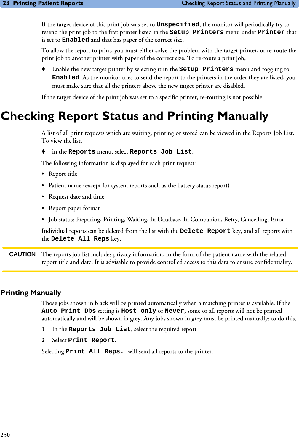 23 Printing Patient Reports Checking Report Status and Printing Manually250If the target device of this print job was set to Unspecified, the monitor will periodically try to resend the print job to the first printer listed in the Setup Printers menu under Printer that is set to Enabled and that has paper of the correct size. To allow the report to print, you must either solve the problem with the target printer, or re-route the print job to another printer with paper of the correct size. To re-route a print job,♦Enable the new target printer by selecting it in the Setup Printers menu and toggling to Enabled. As the monitor tries to send the report to the printers in the order they are listed, you must make sure that all the printers above the new target printer are disabled.If the target device of the print job was set to a specific printer, re-routing is not possible. Checking Report Status and Printing ManuallyA list of all print requests which are waiting, printing or stored can be viewed in the Reports Job List. To view the list, ♦in the Reports menu, select Reports Job List.The following information is displayed for each print request:• Report title• Patient name (except for system reports such as the battery status report)• Request date and time• Report paper format• Job status: Preparing, Printing, Waiting, In Database, In Companion, Retry, Cancelling, ErrorIndividual reports can be deleted from the list with the Delete Report key, and all reports with the Delete All Reps key. CAUTION The reports job list includes privacy information, in the form of the patient name with the related report title and date. It is advisable to provide controlled access to this data to ensure confidentiality. Printing ManuallyThose jobs shown in black will be printed automatically when a matching printer is available. If the Auto Print Dbs setting is Host only or Never, some or all reports will not be printed automatically and will be shown in grey. Any jobs shown in grey must be printed manually; to do this, 1In the Reports Job List, select the required report2Select Print Report.Selecting Print All Reps. will send all reports to the printer. 