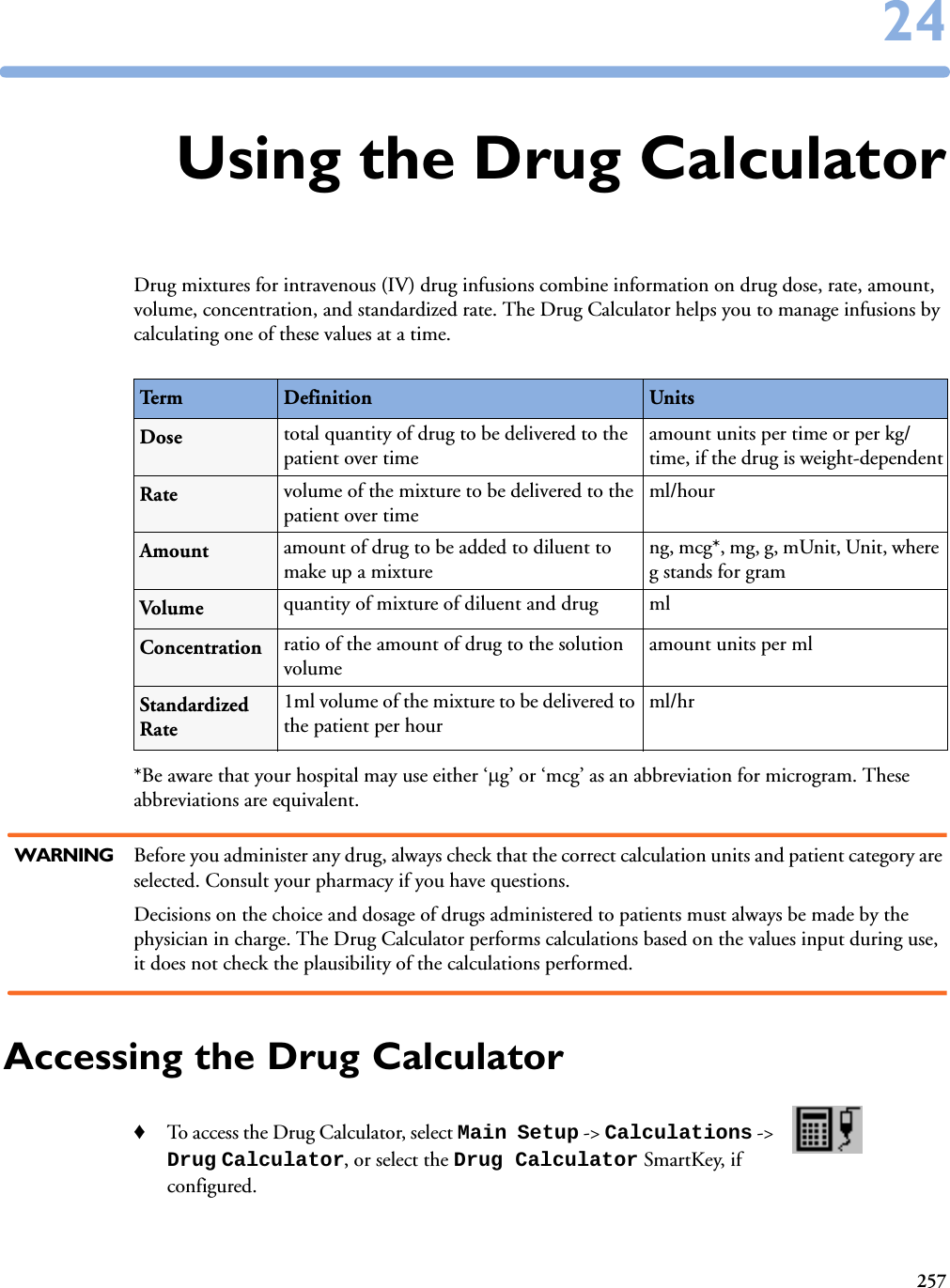 2572424Using the Drug CalculatorDrug mixtures for intravenous (IV) drug infusions combine information on drug dose, rate, amount, volume, concentration, and standardized rate. The Drug Calculator helps you to manage infusions by calculating one of these values at a time. *Be aware that your hospital may use either ‘g’ or ‘mcg’ as an abbreviation for microgram. These abbreviations are equivalent.WARNING Before you administer any drug, always check that the correct calculation units and patient category are selected. Consult your pharmacy if you have questions.Decisions on the choice and dosage of drugs administered to patients must always be made by the physician in charge. The Drug Calculator performs calculations based on the values input during use, it does not check the plausibility of the calculations performed.Accessing the Drug Calculator♦To access the Drug Calculator, select Main Setup -&gt; Calculations -&gt; Drug Calculator, or select the Drug Calculator SmartKey, if configured. Term Definition UnitsDose total quantity of drug to be delivered to the patient over timeamount units per time or per kg/time, if the drug is weight-dependentRate volume of the mixture to be delivered to the patient over time ml/hourAmount amount of drug to be added to diluent to make up a mixtureng, mcg*, mg, g, mUnit, Unit, where g stands for gram Volume quantity of mixture of diluent and drug  mlConcentration ratio of the amount of drug to the solution volume amount units per mlStandardized Rate1ml volume of the mixture to be delivered to the patient per hourml/hr