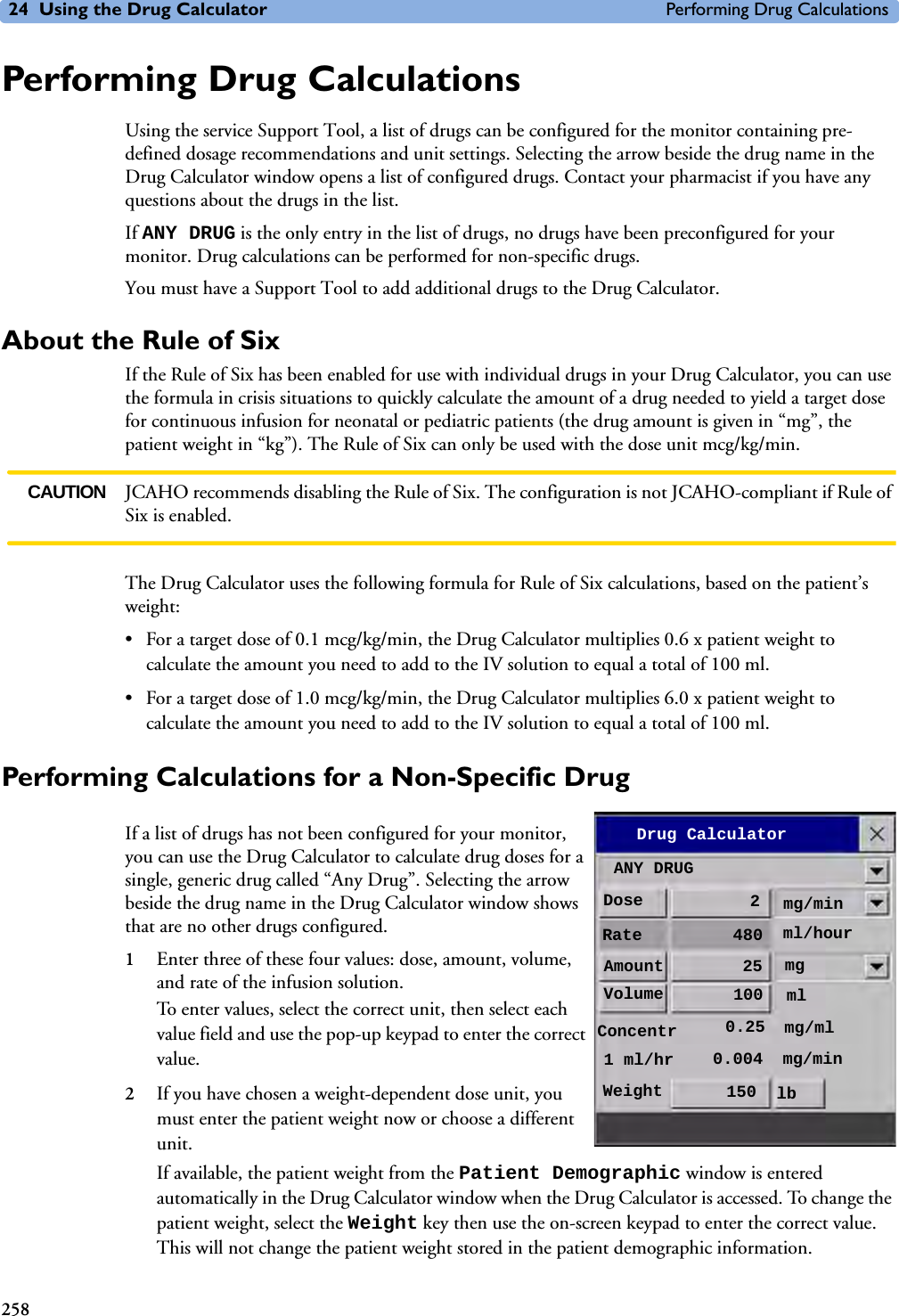 24 Using the Drug Calculator Performing Drug Calculations258Performing Drug Calculations Using the service Support Tool, a list of drugs can be configured for the monitor containing pre-defined dosage recommendations and unit settings. Selecting the arrow beside the drug name in the Drug Calculator window opens a list of configured drugs. Contact your pharmacist if you have any questions about the drugs in the list. If ANY DRUG is the only entry in the list of drugs, no drugs have been preconfigured for your monitor. Drug calculations can be performed for non-specific drugs. You must have a Support Tool to add additional drugs to the Drug Calculator.About the Rule of SixIf the Rule of Six has been enabled for use with individual drugs in your Drug Calculator, you can use the formula in crisis situations to quickly calculate the amount of a drug needed to yield a target dose for continuous infusion for neonatal or pediatric patients (the drug amount is given in “mg”, the patient weight in “kg”). The Rule of Six can only be used with the dose unit mcg/kg/min. CAUTION JCAHO recommends disabling the Rule of Six. The configuration is not JCAHO-compliant if Rule of Six is enabled.The Drug Calculator uses the following formula for Rule of Six calculations, based on the patient’s weight:• For a target dose of 0.1 mcg/kg/min, the Drug Calculator multiplies 0.6 x patient weight to calculate the amount you need to add to the IV solution to equal a total of 100 ml.• For a target dose of 1.0 mcg/kg/min, the Drug Calculator multiplies 6.0 x patient weight to calculate the amount you need to add to the IV solution to equal a total of 100 ml.Performing Calculations for a Non-Specific Drug If a list of drugs has not been configured for your monitor, you can use the Drug Calculator to calculate drug doses for a single, generic drug called “Any Drug”. Selecting the arrow beside the drug name in the Drug Calculator window shows that are no other drugs configured. 1Enter three of these four values: dose, amount, volume, and rate of the infusion solution. To enter values, select the correct unit, then select each value field and use the pop-up keypad to enter the correct value. 2If you have chosen a weight-dependent dose unit, you must enter the patient weight now or choose a different unit. If available, the patient weight from the Patient Demographic window is entered automatically in the Drug Calculator window when the Drug Calculator is accessed. To change the patient weight, select the Weight key then use the on-screen keypad to enter the correct value. This will not change the patient weight stored in the patient demographic information. Drug CalculatorANY DRUGDose 2Rate 480Amount 25Volume 100mg/minmgmlml/hourConcentr 0.25 mg/ml1 ml/hr 0.004 mg/minWeight 150 lb